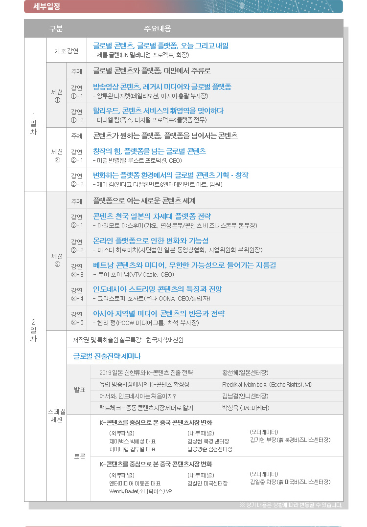 [세부일정] / 세부일정을 구분, 주요내용으로 나타낸 표 / 1일차 / [기조강연] 글로벌 콘텐츠, 글로벌 플랫폼, 오늘 그리고 내일 - 제롬 글렌(UN 밀레니엄 프로젝트, 회장) / [세션①] 주제 : 글로벌 콘텐츠와 플랫폼, 대안에서 주류로 / [강연①-1] 방송영상 콘텐츠, 레거시 미디어와 글로벌 플랫폼 - 앙투완 나자렛(데일리모션, 아시아 총괄 부사장) / [강연①-2] 할리우드, 콘텐츠 서비스의 新영역을 맞이하다 - 다니엘 킴(폭스, 디지털프로덕트 ＆ 플랫폼 전무) / [세션②] 주제 : 콘텐츠가 원하는 플랫폼, 플랫폼을 넘어서는 콘텐츠 / [강연②-1] 창작의 힘, 플랫폼을 넘는 글로벌 콘텐츠-미쉘 반웰(릴 루스트 프로덕션, CEO) / [강연②-2] 변화하는 플랫폼 환경에서의 글로벌 콘텐츠 기획·창작 - 제이 킴(인디고 디벨롭먼트＆엔터테인먼트, 임원) / 2일차 / [세션③] 주제 : 플랫폼으로 여는 새로운 콘텐츠 세계 / [강연③-1] 콘텐츠 천국 일본의 차세대 플랫폼 전략 - 아미모토 야스후미(갸오,  편성본부 / 콘텐츠 비즈니스 본부장) / [강연③-2]  온라인 플랫폼으로 인한 변화와 가능성 - 마스터 히로미치(사단법인 일본 동영상 협회 사업위원회 부위원장) /  [강연③-3] 베트남 콘텐츠와 미디어, 무한한 가능성으로 들어가는 지름길 - 부이 호이 남(Vietnam Cable Television Corporation General Director) / [강연③-4] 인도네시아 스트리밍 콘텐츠의 특징과 전망 - 크리스토프 호샤(OcNA 설립자 ＆ CEO) / [강연③-5]  아시아 지역별 미디어 콘텐츠의 반응과 전략 - 핸리 펑(홍콩 POCW 미디어 그룹, 차석 부사장) /  [스페셜 세션] / 저작권 및 특허출원 실무특강 - 한국지식재산원 / 글로벌 진출 전략 세미나 / [발표] - 2019 일본 신한류와 K-콘텐츠 진출전략(황선혜 일본센터장) - 유럽 방송시장에서의 K-콘텐츠 확장성(Fredrik Malm borg(Eccoh Rights), MD) - 어서와, 인도네시아는 처음이지?(김남걸 인니센터장) - 팩트체크- 중동 콘텐츠 시장 제대로 알기(박상욱 UAE 마케터) / [토론] / K-콘텐츠를 중심으로 본 중국 콘텐츠 시장 변화 : (외부패널) 제이벅스 박혜성 대표, 차이나랩 김두일 대표 (내부패널) 김상현 북경 센터장, 남궁영준 심천센터장, 모더레이터 : 김기헌 부장(前 북경비즈니스센터장) / K-콘텐츠를 중심으로 본 중국 콘텐츠 시장 변화 : (외부패널) 엔터미디어 이동훈 대표, Wendy Baxte(소니픽처스) VP (내부패널) 김철민 미국센터장, 모더레이터 : 김일중 차장(前 미국비즈니스 센터장) / ※ 상기내용은 상황에 따라 변동될 수 있습니다.