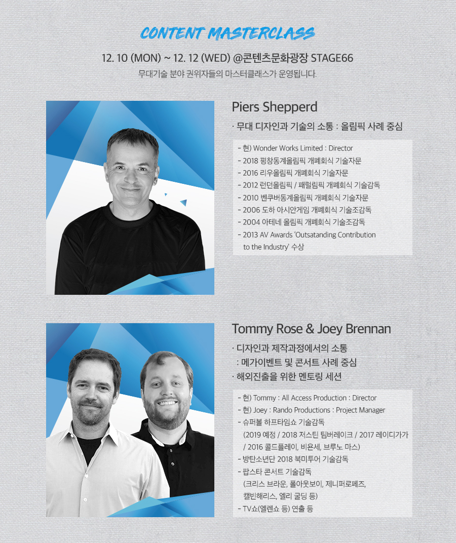 CONTENT MASTERCLASS / 12.10(MON) ~ 12.12(WED) @콘텐츠문화광장 STAGE66, 무대기술 분야 권위자들의 마스터 클래스가 운영됩니다. / [Piers Shepperd] · 무대 디자인과 기술의 소통 : 올림픽 사례 중심 - 현)Wonder Works Limited : Director - 2018 평창동계올림픽 개폐회식 기술자문 - 2016 리우올림픽 개폐회식 기술자문 - 2012 런던올림픽 / 패럴림픽 개폐회식 기술감독 - 2010 벤쿠더 동계올림픽 개폐회식 기술자문 - 2006 도하 아시안게임 개폐회식 기술조감독 - 2004 아테네 올림픽 개폐회식 기술조감독 - 2013 AV Awards ‘Outstanding Contribution to the Industry’ 수상 / [Tommy Rose ＆ Joey Brennan] · 디자인과 제작과정에서의 소통 : 메가이벤트 및 콘서트 사례 중심 · 해외진출을 위한 멘토링 세션 - 현) Tommy: All Access Production : Directior - 현) Joey : Rando Produtions : Project Manager - 슈퍼볼 하프타임쇼 기술감독(2019 예정 / 2018 저스틴 팀버레이크 / 2017 레이디 가가 / 2016 콜드플레이, 비욘세, 브루노 마스) - 방탄소년단 2018 북미 투어 기술감독 - 팝스타 콘서트 기술감독(크리스 브라운, 폴아웃보이, 제니퍼로페즈, 캘빈해리스, 엘리 굴딩 등)  - TV 쇼(엘렌쇼 등) 연출 등