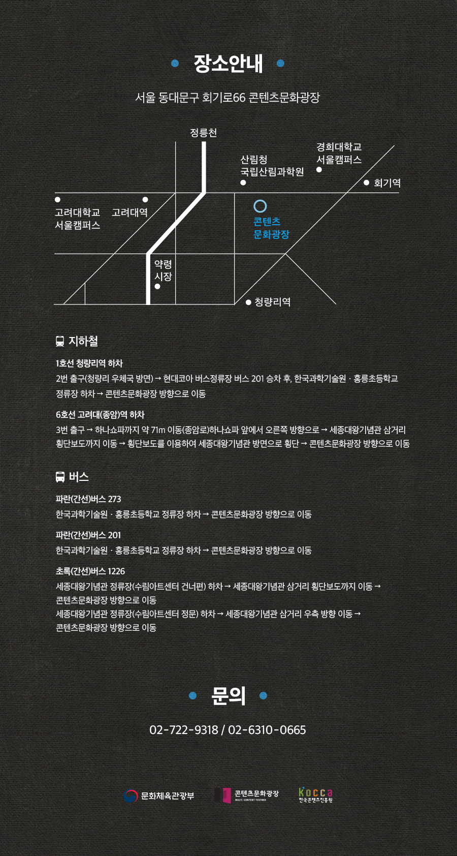 장소안내 / 서울 동대문구 회기로 66 콘텐츠 문화광장 / 콘텐츠 문화광장 지도 / [지하철] / 1호선 청량리역 하차 : 2번출구(청량리 우체국 방면) → 현대코아 버스정류장 버스 201 승차 후, 한국과학기술원·홍릉초등학교 정류장 하차 → 콘텐츠문화광장 방향으로 이동 / 6호선 고려대(종암)역 하차 : 3번 출구 → 하나쇼파까지 약 71m 이동(종암로) 하나쇼파 앞에서 오른쪽 방향으로 → 세종대왕기념관 삼거리 횡단보도까지 이동 → 횡단보도를 이용하여 세종대왕기념관 방면으로 횡단 → 콘텐츠문화광장 방향으로 이동 / [버스] / 파란(간선)버스 273, 201 : 한국과학기술원·홍릉초등학교 정류장 하차 → 콘텐츠문화광장 방향으로 이동 / 초록(간선)버스 1226 : 세종대왕기념관(수림아트센터 건너편) 하차 → 세종대왕기념관 삼거리 횡단보도까지 이동 → 콘텐츠문화광장방향으로 이동, 세종대왕기념관 정류장(수림아트센터 정문) 하차 → 세종대왕기념관 삼거리 우측 방향 이동 → 콘텐츠문화광장 방향으로 이동 / 문의 : 02-722-9318, 02-6310-0665 / 문화체육관광부, 콘텐츠문화광장, 한국콘텐츠진흥원