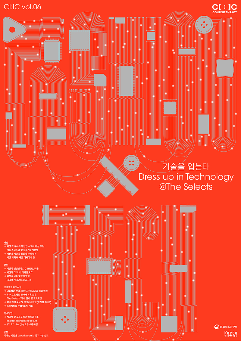 기술을 입는다 Dress up in Technology @The Selects 기술을 입는다 Dress up in Technology @The Selects / 대상 : - 패션 각 분야와의 협업 시도에 관심있는 기술 스타트업 및 문화기술 개발자 - 패션과 기술의 협업에 관심 있는 패션 기획자, 패션 디자이너 등 / 분야 : - 패션의 생산방식 : 3D 프린팅,ㅡ 직물 - 패션의 그 자체 : 디자인, IoT - 패션의 유통 및 판매 방식 : 데이터 사이언스, 인공지능 / 프로젝트 지원사항 : - 대표적인 한국 패션 디자이너와의 협업 매칭 - 우수 프로젝트 참가자 뉴욕쇼룸 The Selects 에서 전시 및 프로모션 - 10차시의 교육 및 엑셀러레이팅(차시별 3시간) - 프로젝트별 수행지원비 지원 / 접수방법 : 지원서 및 포트폴리오 이메일 접수 impact_fashion@kocca.kr, 2019. 01. 16(수) 오후 4시 마감 / 문의 : 자세한 내용은 www.kocca.kr 공지사항 참조