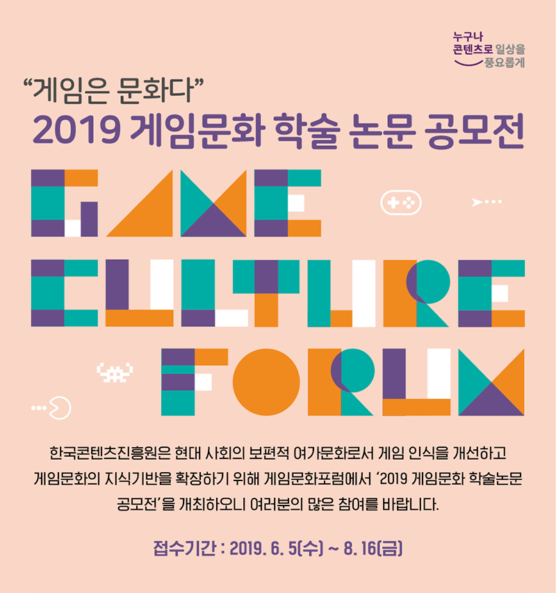 누구나 콘텐츠로 일상을 풍요롭게 / 게임은 문화다 / 2019 게임문화 학술 논문 공모전 / GAME CULTURE FORUM / 한국콘텐츠진흥원은 현대 사회의 보편적 여가문화로서 게임 인식을 개선하고 게임문화의 지식 기반을 확장하기 위해 게임문화포럼에서 2019 게임문화 학술논문 공모전을 개최하오니 여러분의 많은 참여를 바랍니다. / 접수기간 : 2019.06.05(수) ~ 8.16(금)