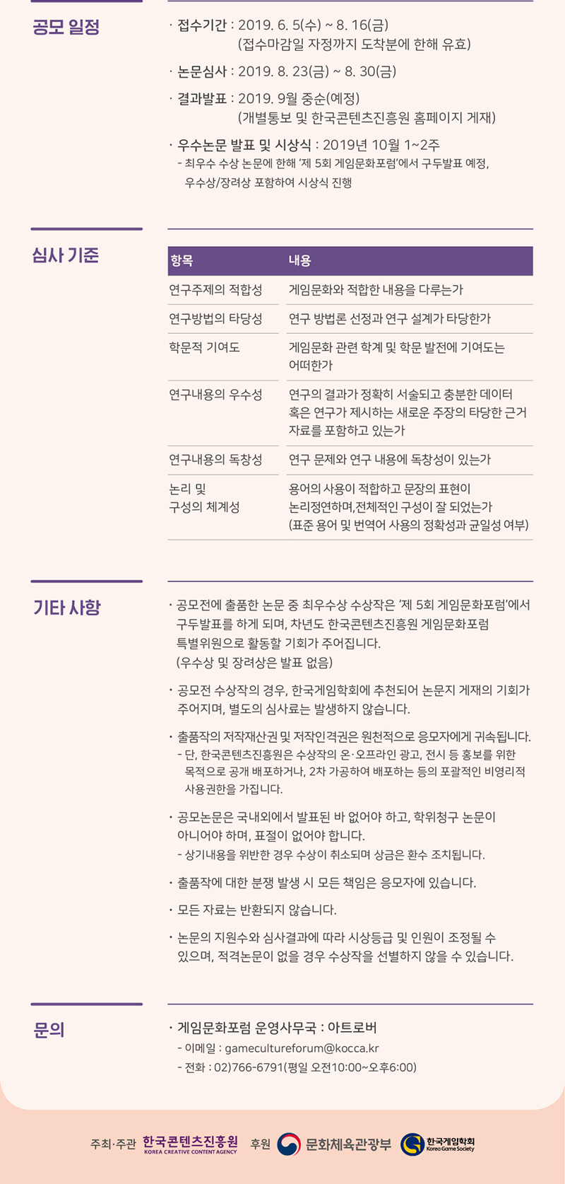 [공모일정] ㅇ 접수기간 : 2019. 6. 5(수) ~ 8.16(금) (접수마감일 자정까지 도착분에 한해 유효) ㅇ 논문심사 : 2019. 8. 23(금) ~ 8.30(금) ㅇ 결과발표 : 2019. 9월 중순 (예정) (개별통보 및 한국콘텐츠진흥원 홈페이지 게재) ㅇ 우수논문 발표 및 시상식 : 2019년 10월 1~2주 - 최우수 수상 논문에 한해 제5회 게임문화포럼에서 구두발표 예정, 우수상, 장려성 파홈하여 시상식 진행 / [심사기준] 심사기준을 항목, 내용으로 나타낸 표 / ㅇ 연구주제의 적합성 : 게임문화와 적합한 내용을 다루는가 ㅇ 연구방법의 타당성 :연구방법론 선정과 연구 설꼐가 타당한가 ㅇ 학문적 기여도 : 게임문화 고나련 학계 및 학문 발전에 기여도는 어떠한가 ㅇ 연구내용의 우수성 : 연구의 결과가 정확히 서술되고 충분한 데이터 혹은 연구가 제시하는 새로운 주장의 타당한 근거 자료를 포함하고 있는가 ㅇ 연구내용의 독창성 : 연구 문제와 연구 내용에 독창성이 있는가 ㅇ 논리 및 구성의 체계성 : 용엉의 사용이 적합하고 문장의 표현이 논리정연하며, 전체적은 구성이 잘되었는가 (표준 용어 및 버역어 사용의 정확성과 균일성 여부) / [기타사항] ㅇ 공모전에 출품한 논문 중 최우수상 수상작은 제5회 게임문화포럼에서 구두발표를 하게되며, 차년도 한국콘텐츠진흥원 게임문화포럼 특별위원으로 활동할 기회가 주어집니다.(우수상 및 장려상은 발표 없음) ㅇ 공모전 수상작의 경우, 한국게임학회에 추천되어 논문지 게재의 기회가 주어지며, 별도의 심사료는 발생하지 않습니다. ㅇ 출품작의 저작재산권 및 저작인격권은 원천적으로 응모자에게 귀속됩니다. - 단, 한국콘텐츠진흥원은 수상작의 온·오프라인 광고, 전시 등 홍보를 위한 목적으로 갱개 배포하거나, 2차 가공하여 배포하는 등의 포괄적인 비영리적 사용권한을 가집니다. ㅇ공모논문은 국내외에서 발표된 바 없어야 하고, 학위청구 논문이 아니어야 하며, 표절이 없어야 합니다. - 상기 내용을 위반한 경우 수상이 취소되며 상금은 환수 조치됩니다. ㅇ 출품작에 대한 분쟁 발생 시 모든 책임은 응모자에게 있습니다. ㅇ 모든 자료는 반환되지 않습니다. ㅇ 논문의 지원수와 심사결과에 따라 시상등급 및 인원이 조정될 수 있으며, 적격논문이 없을 경우 수상작을 선별하지 않을 수 있습니다. / [문의] ㅇ 게임문화포럼 운영 사무국 : 아트로버 - 이메일 : gamecultureforum@kocca.kr - 전화 : 02-766-6791(평일 오전 10시 ~ 오후 6시) / 주최·주관 : 한국콘텐츠진흥원 / 후원 : 문화체육관광부, 한국게임학회