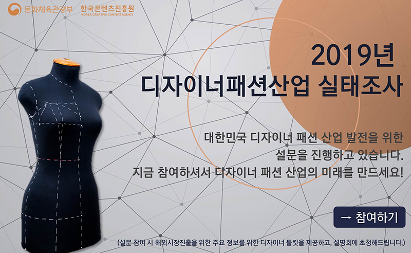 2019(2018년 기준) 디자이너패션산업 실태조사 안내 문화체육관광부, 한국콘텐츠진흥원 / 2019년 디자이너패션산업 실태조사 / 대한ㄴ민국 디자이너 패션산업 발전을 위한 설문을 진행하고 있습니다. 지금 참여하셔서 디자이너 패션 산업의 미래를 만드세요! / 참여하기 / (설문참여 시 해외시장진출을 위한 주요 정보를 위한 디자이너 툴킷을 제공하고, 설명회에 초청해드립니다.)