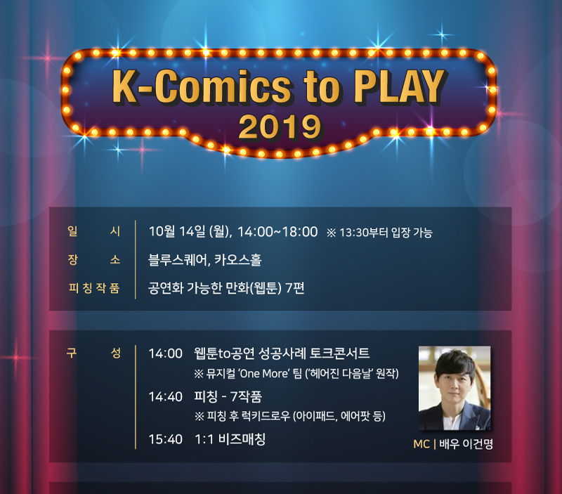 K-Comics to PLAY 2019 / 일시 : 10월 14일(월), 14:00~18:00 ※ 13:30 부터 입장 가능 / 장소 : 블루스퀘어, 카오스홀 / 피칭작품 : 공연화 가능한 만화(웹툰) 7편 / 구성 : [14:00] 웹툰to공연 성공사례 토크콘서트 ※뮤지컬 One More팀(헤어진 다음날원작) [14:40] 피칭-7작품 ※피칭 후 럭키드로우(아이패드, 에어팟 등) [15:40] 1:1 비즈매칭 / MC : 배우 이건명