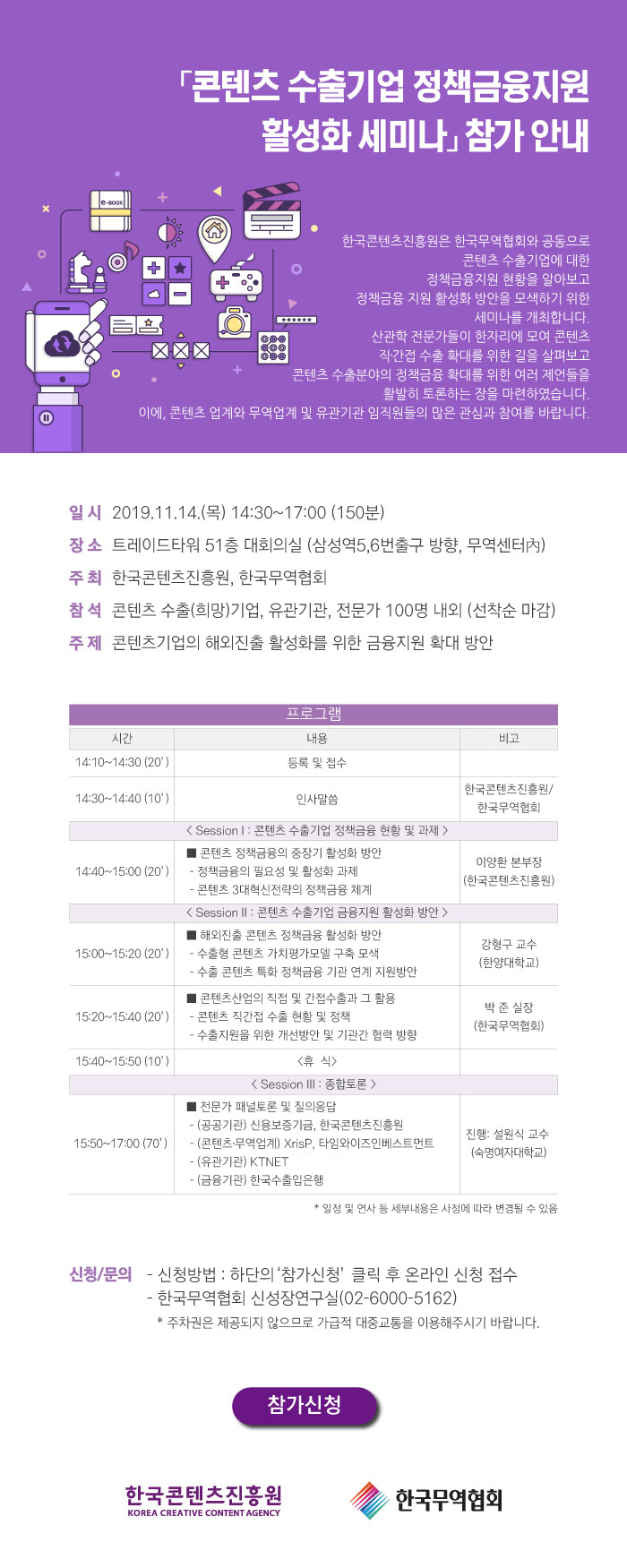 「콘텐츠 수출기업 정책금융지원 활성화 세미나」 참가안내 / 한국콘텐츠진흥원은 한국무역협회와 공동으로 콘텐츠 수출기업에 대한 정책금융지원 현황을 알아보고 정책금융 지원 활성화 방안을 모색하기 위한 세미나를 개최합니다. 산관학 전문가들이 한자리에 모여 콘텐츠 직·간접 수출 확대를 위한 길을 살펴보고 콘텐츠 수출분야의 정책금융 확대를 위한 여러 제언들을 활발히 토론하는 장을 마련하였습니다. 이에, 콘텐츠 업계와 무역업계 및 유관기관 임직원들의 많은 관심과 참여를 바랍니다. / 일시 : 2019. 11. 14(목) 14:30~17:00(150분) / 장소 : 트레이드타워 51층 대회의실(삼성역 5, 6번 출구 방향, 무역센터 內) / 주최 : 한국콘텐츠진흥원, 한국무역협회 / 참석 : 콘텐츠 수출(희망) 기업, 유관기관, 전문가 100명 내외(선착순 마감) / 주제 : 콘텐츠기업의 해외진출 활성화를 위한 금융지원 확대 방안 / 프로그램 / 시간, 내용, 비고를 나타낸 표 / [14:10~14:30(20')] 등록 및 접수 / [14:30~14:40(10')] 인사말씀 : 한국콘텐츠진흥원, 한국무역협회 / <Session 1: 콘텐츠 수출기업 정책금융 현황 및 과제> / [14:40~15:00(20')] ■ 콘텐츠 정책금융의 중장기 활성화 방안 - 정책금융의 필요성 및 활성화 과제 - 콘텐츠 3대혁신전략의 정책금융 체계 : 이양환본부장(한국콘텐츠진흥원) / < Session 2 : 콘텐츠 수출기업 금융지원 활성화 방안> / [15:99~15:20(20')] ■ 해외진출 콘텐츠 정책금융 활성화 방안 - 수출형 콘텐츠 가치평가모델 구축 모색 - 수출 콘텐츠 특화 정책금융 기관 연계 지원방안 : 강형구 교수(한양대학교) / [15:20~15:40(20')] ■ 콘텐츠산업의 직접 및 간접수출과 그 활용 - 콘텐츠 직간접 수출 현황 및 정책 - 수출지원을 위한 개선방안 및 기관간 협력 방향 : 박준실장(한국무역협회) / [15:40~15:50(10')] <휴식> / <Session 3: 종합토론> / [15:50~17:00(70')] ■ 전문가 패널토론 및 질의응답 - (공공기관) 신용보증기금, 한국콘텐츠진흥원 -(콘텐츠·무역업계) XrisP, 타임와이즈인베스트먼트 - (유관기관) KTNET, 김장법률사무소 - (금융기관) 한국수출입은행 : 진행 : 설원식교수(숙명여자대학교) / * 일정 및 연사 등 세부내용은 사정에 따라 변경될 수 있음 / 신청/문의 - 신청방법 : 하단의 참가신청 클릭 후 온라인 신청 접수 - 한국무역협회 신성장연구실(02-6000-5162) * 주차권은 제공되지 않으므로 가급적 대중교통을 이용해주시기 바랍니다. / 참가신청 버튼 / 한국콘텐츠진흥원 / 한국무역협회