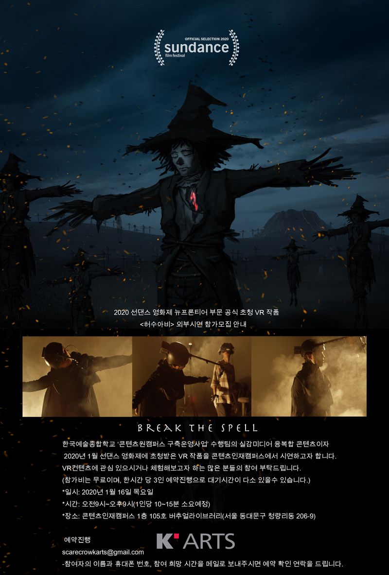 2020 선댄스 영화제 뉴프론티어 부문 공식 초청 VR 작품 <허수아비> 외부시연 참가모집 안내 sundance film festival / OFFICIAL SELECTION 2020 / 2020 선댄스 영화제 뉴프론티어 부문 공식초청 VR 작품 <허수아비> 외부시연 참가모집 안내 / BREAK THE SPELL / 한국예술종합학교 콘텐츠원캠퍼스 구축운영사업 수행팀의 실감미디어 융복합 콘텐츠이자 2020년 1월 선댄스 영화제에 초청받은 VR작품을 콘텐츠인재캠퍼스에서 시연하고자 합니다. VR 컨텐츠에 관심 있으시거나 체험해보고자 하는 많은 분들의 참여 부탁드립니다. (참가비는 무료이며, 한시간당 3인 예약진행으로 대기시간이 다소 있을 수 있습니다.) / * 일시 : 2020년 1월 16일 목요일 / * 시간 : 오전 9시~오후 9시(1인당 10~15분 소요 예정) / * 장소 : 콘텐츠인재캠퍼스 1층 105호 버추얼라이브러리(서울 동대문구 청량리동 206-9) / 예악진행 : scdarecrowkarts@gmail.com - 참여자의 이름과 휴대폰번호, 참여희망 시간을 메일로 보내주시면 예약 확인 연락을 드립니다. / K ARTS