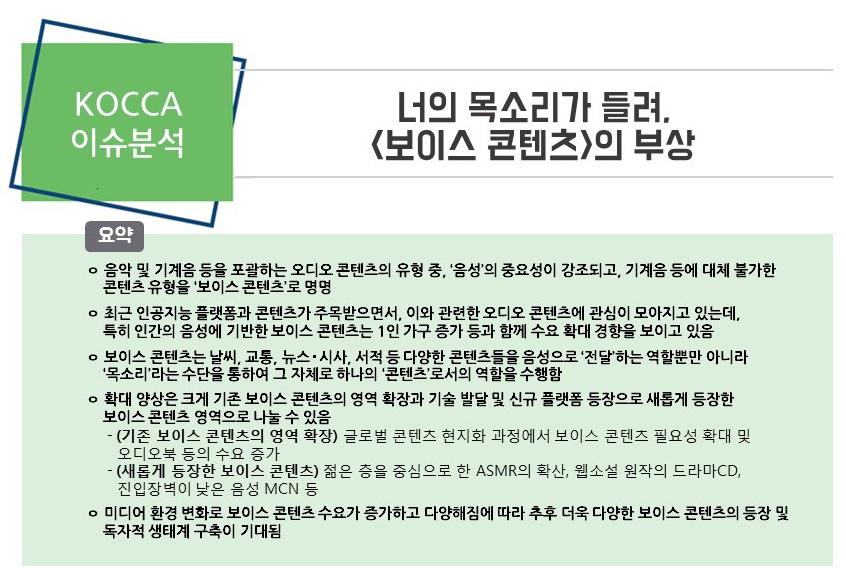 [KOCCA 이슈분석 17-08호] 너의 목소리가 들려, <보이스 콘텐츠>의 부상 / 요약 / ㅇ 음악 및 기계음 등을 포괄하는 오디오 콘텐츠의 유형 중, ‘음성’의 중요성이 강조되고, 기계음 등에 대체 불가한 콘텐츠 유형을 ‘보이스 콘텐츠’로 명명 / ㅇ 최근 인공지능 플랫폼과 콘텐츠가 주목받으면서, 이와 관련한 오디오 콘텐츠에 관심이 모아지고 있는데, 특히 인간의 음성에 기반한 보이스 콘텐츠는 1인 가구 증가 등과 함께 수요 확대 경향을 보이고 있음 / ㅇ 보이스 콘텐츠는 날씨, 교통, 뉴스‧시사, 서적 등 다양한 콘텐츠들을 음성으로 ‘전달’하는 역할뿐만 아니라 ‘목소리’라는 수단을 통하여 그 자체로 하나의 ‘콘텐츠’로서의 역할을 수행함 / ㅇ 확대 양상은 크게 기존 보이스 콘텐츠의 영역 확장과 기술 발달 및 신규 플랫폼 등장으로 새롭게 등장한 보이스 콘텐츠 영역으로 나눌 수 있음 - (기존 보이스 콘텐츠의 영역 확장) 글로벌 콘텐츠 현지화 과정에서 보이스 콘텐츠 필요성 확대 및 오디오북 등의 수요 증가 - (새롭게 등장한 보이스 콘텐츠) 젊은 층을 중심으로 한 ASMR1)의 확산, 웹소설 원작의 드라마CD, 진입장벽이 낮은 음성 MCN 등 / ㅇ 미디어 환경 변화로 보이스 콘텐츠 수요가 증가하고 다양해짐에 따라 추후 더욱 다양한 보이스 콘텐츠의 등장 및 독자적 생태계 구축이 기대됨