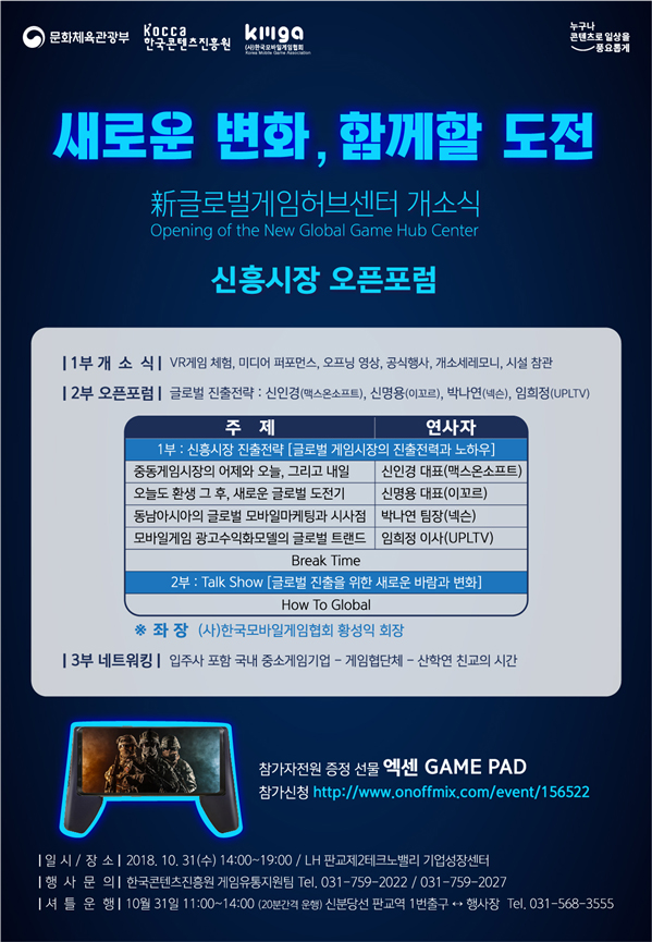 문화체육관광부, 한국콘텐츠진흥원, 한국모바일게임협회 / 누구나 콘텐츠로 일상을 풍요롭게 / 새로운 변화, 함께할 도전 / 新글로벌게임허브센터 개소식 Opening of the New Global Game Hub Center / 신흥시장 오픈 포럼 / 1부 개소식 / VR게임 체험, 미디어 퍼포먼스, 오프닝 영상, 공식행사, 개소세레모니, 시설 참관 / 2부 오픈포럼 / 글로벌 진출전략 : 신인경(맥스온소프트), 신명용(이꼬르), 박나연(넥슨), 임희정(UPLTV) / 주제 와 연사자를 나타낸 표 / 1부 : 신흥시장 진출전략[글로벌 게임시장의 진출 전력과 노하우] / 중동게임시장의 어제와 오늘, 그리고 내일 : 신인경대표(맥스온소프트) / 오늘도 환생 그 후, 새로운 글로벌 도전기 : 신명용 대표(이꼬르) / 동남아시아의 글로벌 모바일 마케팅과 시사점 : 박나연 팀장(넥슨) / 모바일 게임 광고수익화모델의 글로벌 트랜드 : 임희정 이사(UPLTV) / Break Time / 2부 : Talk Show[글로벌 진출을 위한 새로운 바람과 변화] / How To Global / 좌장 : (사) 한국모바일게임협회 황성익 회장 / 3부 네트워킹 / 입주사 포함 국내 중소게임기업 - 게임협단체 - 산학연 친교의 시간 / 참가자 전원 증정 선물 엑센 Game pad / 참가신청 :http://www.onoffmix.com/event/156522 / 일시, 장소 : 2018. 10. 31(수) 14:00~19:00, LH 판교제2테크노밸리 기업성장센터 / 행사문의 : 한국콘텐츠진흥원 게임유통지원팀 Tel. 031-759-2022, 031-597-2027 / 셔틀운행 : 10월 31일 11:00~14:00 (20분간격 운행) 신분당선 판교역 1번 출구 ↔ 행사장, Tel. 031-568-3555