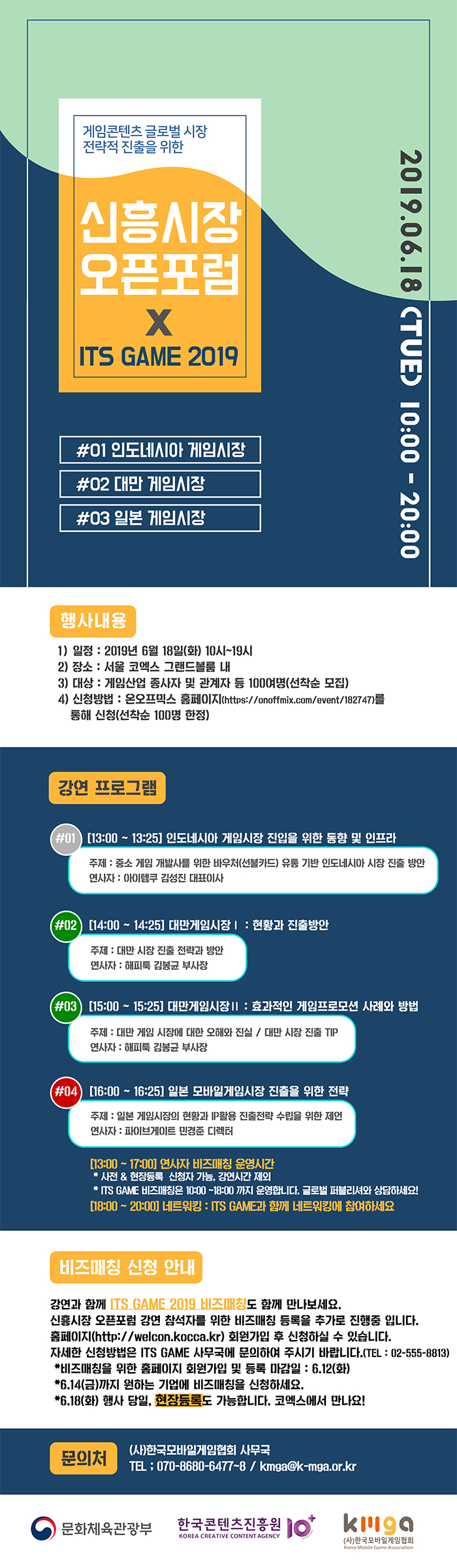 게임콘텐츠 글로벌 시장 전략적 진출을 위한 신흥시장 오픈포럼 X ITS GAME 2019 / 2019.06.18(TUE) 100:00-20:00 / #01 인도네시아 게임시장 02 대만 게임시장 #03 일본 게임시장 / 행사내용 / 1) 일정 : 2019년 6월 18일 (화) 10시~19시 / 2) 장소 : 서울 코엑스 그랜드 볼룸 내 / 3) 대상 : 게임산업 종사자 및 관계자 등 100여명(선착순 모집) / 4) 신청방법 : 온오프 믹스 홈페이지(http://onoffmix.com/event/182747)를 통해 신청(선착순 100명 한정) / 강연프로그램 / #01 [13:00~13:25] 인도네시아 게임시장 진입을 위한 동향 및 인프라, 주제 : 중소 게임 개발사를 위한 바우처(선불카드) 유통기반 인도네시아 시장 진출 방안, 연사자 : 아이템쿠 김성진 대표이사 / #02 [14:00~14:25] 대만 게임시장 Ⅰ : 현황과 진출방안, 주제 : 대만 시장 진출 전략과 방안, 연사자 : 해피툭 김봉균 바사장 / #03 [15:00~15:25] 대만게임시장 Ⅱ : 효과적인 게임프로모션 사례와 방법, 주제 : 대만 게임 시장에 대한 오해와 진실, 대만 시장 진출 TIP , 연사자 : 해피툭 김봉균 부사장 / #04 [16:00~16:25] 일본 모바일게임시장 진출을 위한 전략, 주제 : 일본 게임시장의 현황과 IP활용 진출전략 수립을 위한 제언, 연사자 : 파이브게이트 민경준 디렉터 / [13:00~17:00] 연사자 비즈매칭 운영시간 * 사전 & 현장 등록 신청자 가능, 강연시간 제외 * ITS GAME 비즈매칭은 10:00~18:00 까지 운영합니다. 글로벌 퍼블리셔와 상담하세요! / [18:00~20:00] 네트워킹 : ITS GAME 과 함께 네트워킹에 참여하세요 / 비즈매칭 신청안내 / 강연과 함께 ITS GAME 2019 비즈매칭도 함께 만나보세요. 신흥시장 오픈포럼 강연 참석자를 위한 비즈매칭 등록을 추가로 진행중 입니다. 홈페이지(httpL//welcon.kocca.kr)회원가입 후 신청하실 수 있습니다. 자세한 방법은 ITS GAME 사무국에 문의하여 주시기 바랍니다.(tel. 02-555-8813) * 비즈매칭을 위한 홈페이지 회원가입 및 등록 마감일 : 6.12(화) * 6.14(금) 까지 우너하는 기업에 비즈매칭을 신청하세요. * 6.18(화) 행사 당일, 현장등록도 가능합니다. 코엑스에서 만나요! / 문의처 : (사) 한국모바일게임협회 사무국, Tel. 070-8680-6477~8, kmga@k-mga.or.kr / 문화체육관광부, 한국콘텐츠진흥원, (사)한국모바일게임협회 