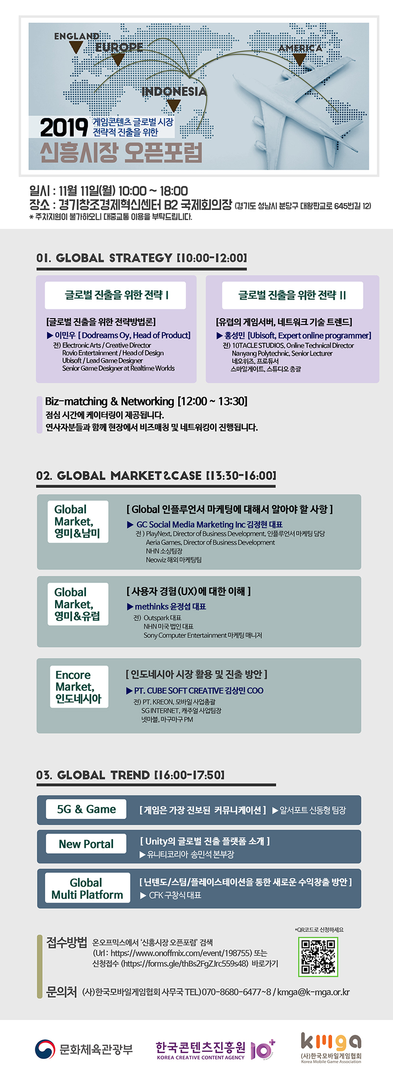 2019 게임콘텐츠 글로벌 시장 전략적 진출을 위한 신흥시장 오픈포럼 / 일시 : 11월 11일(월) 10:00~18:00 / 장소 : 경기창조경제혁신센터 B2 국제회의장(경기도 성남시 분당구 대왕판교로 645번길 12) * 주차지원이 불가하오니 대중교통 이용을 부탁드립니다. / 01. Global Strategy(10:00~12:00) / [글로벌 진출을 위한 전략 Ⅰ] (글로벌 진출을 위한 전략방법론) ▶ 이민우(Dodreams Oy, Head of Product) 전) Electronic Arts(Create Director), Robio Entertainment(Head of Design), Ubisoft(Lead Game Designer), Senoir Game Desiger at Tealtime Worlds / [글로벌 진출을 위한 전략 Ⅱ] (유럽의 게임서버, 네트워크 기술 트렌드) ▶ 홍성민(Ubisoft, Expert online Programmer) 전) 10Tacle Studios(Online Technical Director), Nanyang Polytechnic(Senior Lecturer), 네오위즈(프로듀서), 스마일게이트(스튜디오 총괄) / Biz-matching & Networking (12:00~13:30) / 점심시간에 케이터링이 제공됩니다. 연사자분들과 함께 현장에서 비즈매칭 및 네트워킹이 진행됩니다. / 02. Global Market & CASE(13:30~16:00) / [Globak Market, 영미 & 남미] (Global 인플루언서 마케팅에 대해서 알아야 할 사항) ▶ GC Social Media Marketing Inc 김정현 대표, 전) PlayNext(Director of Business Development, 인플루언서 마케팅 담당), Aeria Games(Director of Business Develoment), NHN 소싱팀장, Neowiz 해외마케팅팀 / [Global Market, 영미 & 유럽] (사용자 경험(UX)에 대한 이해) ▶ methinks 윤정섭 대표, 전)Outspark 대표, NHN 미국 법인 대표, Sony Computer Entertainment 마케팅 매니저 / [Encore Market, 인도네시아] (인도네시아 시장 활용 및 진출 방안) ▶ PT. CUBE SOFT CREATIVE 김상민 COO, 전) PT.KREON(모바일 사업총괄), SGINTERNET(캐주얼 사업팀장), 넷마블(마구마구 PM) / 03. Global Trend(16:00~17:50) / [5G & GAME] (게임은 가장 진보된 커뮤니케이션) ▶ 알서포트 신동형 팀장 / [New Portal] (Unity의 글로벌 진출 플랫폼 소개) ▶ 유니티코리아 송민석 본부장 / [Global Multi Platform] (닌텐도/스팀/플레이스테이션을 통한 새로운 수익창출 방안) ▶ CFK 구창식 대표 / 접수방법 : 온오프믹스에서 '신흥시장 오픈포럼' 검색(Url: https://www.onoffmix.com/event/198755) 또는 신청접수(https://forms.gle/thBs2FgZJrc559s48) 바로가기 / QR코드로 신청하세요 / QR코드 이미지 / 문의처 : (사) 한국모바일게임협회 사무국 Tel)070-8680-6477~8, E)kmga@k-mga.or.kr / 문화체육관광부 / 한국콘텐츠진흥원 / (사)한국모바일게임협회