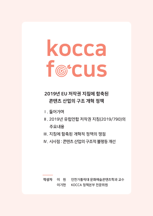 KOCCA FOCUS / 2019년 EU 저작권 지침에 함축된 콘텐츠 산업의 구조 개혁 정책 / Ⅰ. 들어가며 Ⅱ. 2019년 유럽연합 저작권 지침(2019/790)의 주요내용 Ⅲ. 지침에 함축된 개혁적 정책의 쟁점 Ⅳ. 시사점 : 콘텐츠 산업의 구조적 불평등 개선 / 작성자 : 이기원 인천가톨릭대 문화예술콘텐츠학과 교수, 이기현 KOCCA 정책본부 전문위원