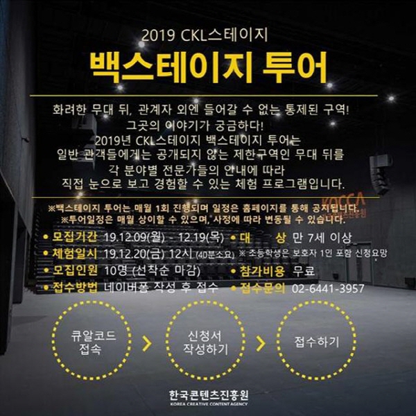 2019 CKL 스테이지 / 백스테이지 투어 / 화려한 무대 뒤, 관계자 외엔 들어갈 수 없는 통제된 구역! / 그곳의 이야기가 궁금하다! / 2019년 CKL 스테이지 백스테이지 투어는 일반 관객들에게 공개되지 않는 제한구역인 무대 뒤를 각 분야별 전문가들의 안내에 따라 직접 눈으로 보고 경험할 수 있는 체험 프로그램입니다. / ※ 백스테이지 투어는 매월 1회 진행되며, 일정은 홈페이지를 통해 굊됩니다. / ※ 투어 일정은 매월 상이할 수 있으며, 사정에 따라 변동 될 수 있습니다. / ㅇ 모집기간 : 19. 12. 09(월) ~ 12. 19(목) / ㅇ 대상 : 만 7세 이상 / ㅇ 체험일시 : 19. 12. 20(금) 12시(40분 소요) ※ 초등학생은 보호자 1인 포함 신청 요망 / ㅇ 모집인원 : 10명(선착순 마감) / ㅇ 참가비용 : 무료 / ㅇ 접수방법 : 네이버폼 작성 후 접수 / ㅇ 접수문의 : 02-6441-3957 / 큐알코드 접속 → 신청서 작성하기 → 접수하기 / 한국콘텐츠진흥원