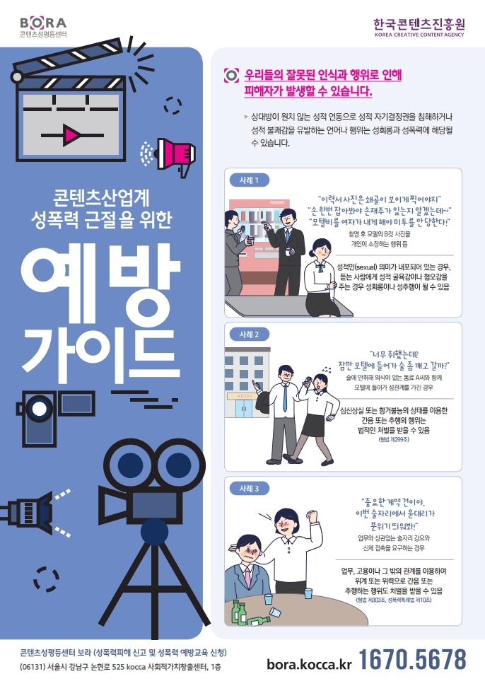 BORA 콘텐츠성평등센터 / 한국콘텐츠진흥원 / 콘텐츠산업계 성폭력 근절을 위한 예방가이드 / 우리들의 잘못된 인식과 행위로 인해 피해자가 발생할 수 있습니다. / 상대방이 원치 않는 성적 언동으로 성적 자기결정권을 침해하거나 성적 불쾌감을 유발하는 언어나 행위는 성희롱과 성폭력에 해당될 수 있습니다. / 사례1 : '이력서 사진은 쇄골이 보이게 찍어야지','손 한번 잡아봐야 손재주가 있는지 알겠는데~','모텔비를 여자가 내게 해야 미투를 안 당한다!' / 촬영 후 모델의 B컷 사진을 개인이 소장하는 행위 등 / 성적인(sexual) 의미가 내포되너 있는 경우, 듣는 사람에게 성적 굴욕감이나 혐오감을 주는 경우 성희롱이나 성추행이 될 수 있음 / 사례2 : '너무 취했는데 잠깐 모텔에 들어가 술 좀 깨고 갈까?' / 술에 만취해 의식이 없는 동료 A씨와 함께 모텔에 들어가 성관계를 가진 경우 / 심신상실 또는 항거불능 상태를 이용한 간음 또는 추행의 행위는 법적인 처벌을 받을 수 있음 (형법 제299조) / 사례3 : '중요한 계약 건이야. 이번 술자리에서 윤대리가 분위기 띄어봐!' / 업무와 상관없믐 술자리 강요와 신체 접촉을 요구하는 경우 / 업무, 고용이나 그 밖의 관계를 이용하여 위계 또는 위력으로 간음 또는 추행하는 행위도 처벌 받을 수 있음 (형법 제 303조, 성폭력틀례법 제10조) / 콘텐츠성평등센터 보라 (성폭력피해 신고 및 성폭력 예방교육 신청) / (06131)서울시 강남구 논현로 525 kocca 사회적가치창출센터, 1층 / bora.kocca.kr / T.1670-5678