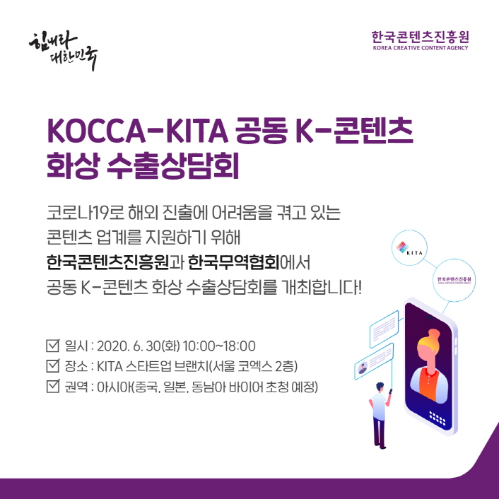 힘내라 대한민국 / 한국콘텐츠진흥원 / KOCCA-KITA 공동 K-콘텐츠 화상 수출상담회 / 코로나19로 해외진출에 어려움을 겪고있는 콘텐츠 업계를 지원하기 위해 한국콘텐츠진흥원과 한국무역협회에서 공동K-콘텐츠 화상 수출상담회를 개최합니다! / 일시 : 2020. 6. 30(화) / 장소 : KITA 스타트업 브랜치 (서울 코엑스 2층) / 권역 : 아시아(중국, 일본, 동남아 바이어 초청 예정)