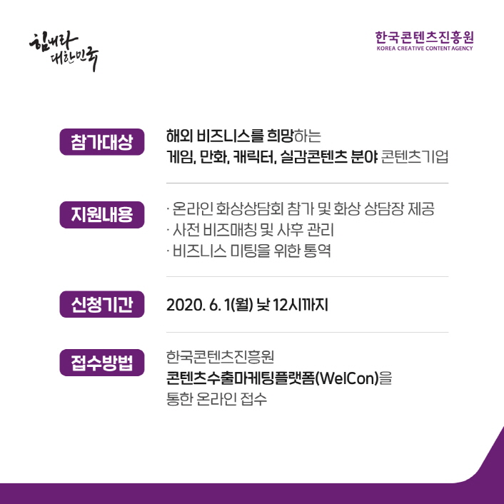 힘내라 대한민국 / 한국콘텐츠진흥원 / 참가대상 : 해외 비즈니스를 희망하는 게임, 만화, 캐릭터, 실감콘텐츠 분야 콘텐츠 기업 / 지원내용 : ㅇ 온라인 화상 상담회 참가 및 화상 상담장 제공 ㅇ 사전 비즈매칭 사후 관리 ㅇ 비즈니스 미팅을 위한 통역 / 신청기간 : 20202. 6. 1(월) 낮 12시까지 / 접수방법 : 한국콘텐츠진흥원 콘텐츠수출마케팅플랫폼(WelCon)을 통한 온라인 접수