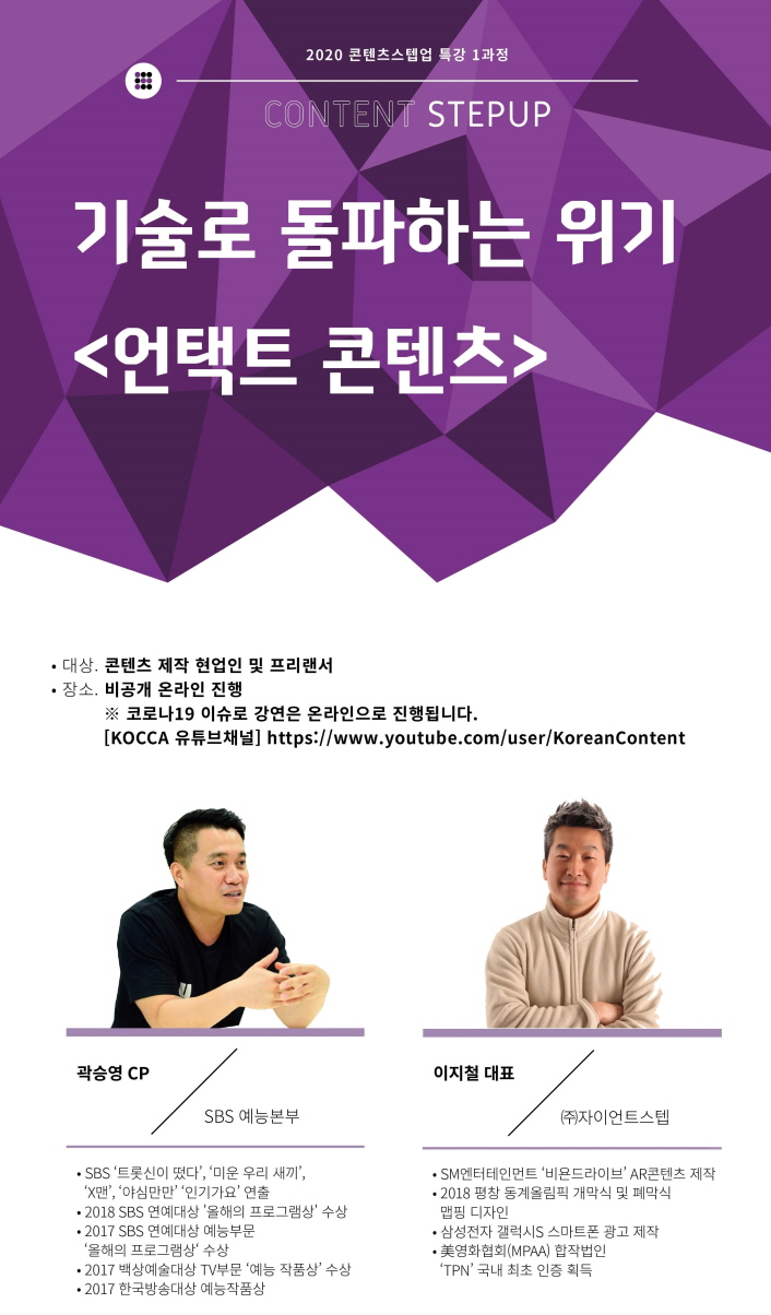 2020 콘텐츠스텝업 특강 1과정 / CONTENT STEPUP / 기술로 돌파하는 위기 <언택트 콘텐츠> / 대상 : 콘텐츠 제작 현업인 및 프리랜서 / 장소 : 비공개 온라인 진행 / ※ 코로나19 이슈로 강연은 온라인으로 진행됩니다. / KOCCA 유튜브 채널 / 곽승영 CP, SBS 예능 본부 / - SBS '트롯신이 떴다', '미운 우리 새끼', 'X맨', '인기가요' 연출 / - 2018 SBS 연예대상 '올해의 프로그램상' 수상 / - 2017 SBS 연예대상 예능 부분 '올 해의 프로그램상' 수상 / - 2017 백상예술대상 TV 부분 '예능 작품상' 수상 / - 2017 한국방송대상 예능 작품상 / 이지철 대표, (주)자이언트스텝 / - SM엔터테인먼트 '비욘라이브' AR콘텐츠 제작 / -2018 평창 동계올림픽 개막식 및 폐막식 맵핑 디자인 / - 삼성전다 갤럭시S 스마트폰 광고 제작 / 美영화협회(MPAA) 합작법인 'TPN' 국개 최초 인증 획득