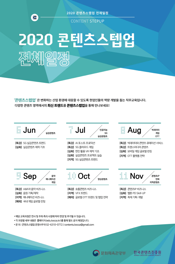 2020 콘텐츠스텝업 전체과정 / CONTENT STEPUP / 2020 콘텐츠스텝업 전체일정 / '콘텐츠스텝업'은 변화하는 산업 환경에 대응할 수 있도록 현업인들의 역량 개발을 돕는 직무교육입니다. 다양한 콘텐츠 영역에서의 최신 트렌드를 콘텐츠스텝업을 통해 만나보세요! / 6월 - 특강 : 5G 실감콘텐츠 트렌드, - 심화 : 실감콘텐츠 제작 기초 / 7월 - 특강 : AI 포스트 프로덕션, - 특강 : 5G 클라우드 게임, - 심화 : 엔진 활용 VR 제작 기초, - 심화 : 실감콘텐츠 프로젝트 실습, - 지역 : 5G 실감콘텐츠 트렌드 / 8월 - 특강 : 빅데이터와 콘텐츠 큐레이션 서비스, - 특강 : 트랜스미디어 콘텐츠, - 심화 : 모바일 글로벌 런칭, - 지역 : OTT 플랫폼 전략 / 9월 - 특강 : A&R과 음악 비즈니스, - 심화 : 음원 기획, 제작, - 지역 : 애니메이션 비즈니스, - 해외 : 국내 게임 글로벌 런칭 / 10월 - 특강 : 숏폼콘텐츠 비즈니스, - 지역 : VFX 트렌드, - 해외 : 글로벌 OTT 트렌드 및 협업 전략 / 11월 - 특강 : 콘텐츠 IP 비즈니스, - 심화 : 웹툰 PD Skill-UP, - 지역 : 축제 기획.개발 / - 해당 교육과정은 연사 및 주최측의 사정에 따라 변경 및 추가될 수 있습니다. / - 각 과정별 세부내용은 홈페이지(edu.kocca.kr)을 통해 별도 공지 예정입니다. / - 문의 : 콘텐츠스텝업 운영사무국 02-6310-0772 / contents.kocca@gmail.com / 문화체육관광부 / 한국콘텐츠진흥원