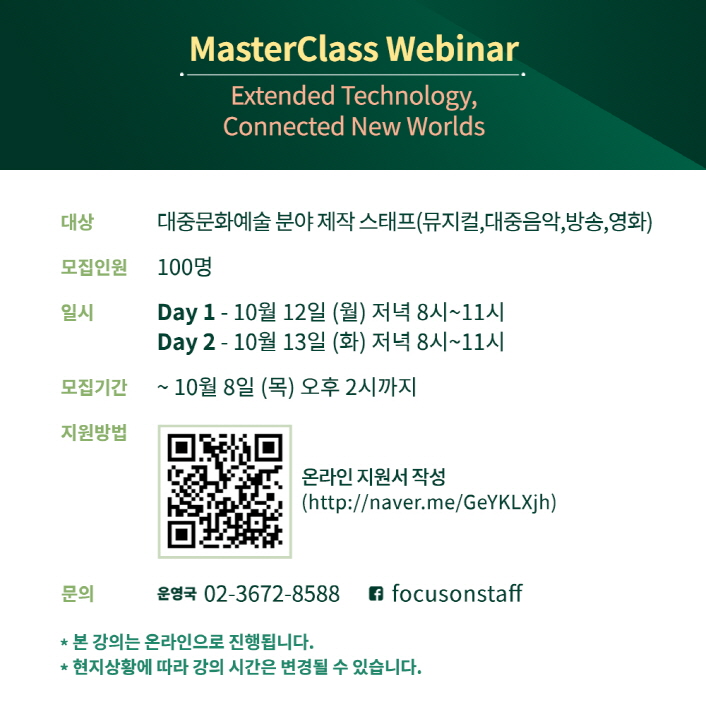 Focus on Staff 2020 ‘마스터클래스 웨비나’ 모집 안내 MasterClass Webinar \ Extended Technology, Connected New Worlds | 대상 / 대중문화예술 분야 제작 스태프(뮤지컬,대중음악,방송, 영화) | 모집인원 / 100명 | 일시 / Day 1 - 10월 12일 (월) 저녁 8시~11시 / Day 2 - 10월 13일 (화) 저녁 8시~11시 | 모집기간 / ~ 10월 8일 (목) 오후 2시까지 | 지원방법 / QR코드 이미지 / 온라인 지원서 작성 (http://naver.me/GeYKLXjh) | 문의 / 운영국 02-3672-8588 / 페이스북 focusonstaff | * 본 강의는 온라인으로 진행됩니다. | * 현지상황에 따라 강의 시간은 변경될 수 있습니다.