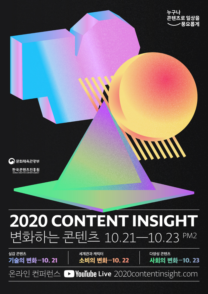 붙임. 2020 콘텐츠인사이트 포스터 누구나 콘텐츠로 일상을 풍요롭게 로고 | 문화체육관광부 로고 | 한국콘텐츠진흥원 로고 | 2020 CONTENT INSIGHT 변화하는 콘텐츠 | 10.21~10.23 / PM2 | 실감콘텐츠 : 기술의 변화 : 10월 21일 | 세계관과 캐릭터 / 소비의 변화 : 10월 22일 | 다양성 콘텐츠 / 사회의 변화 : 10월 23일 | 온라인 컨퍼런스 / YouTube Live : 2020contentinsight.com