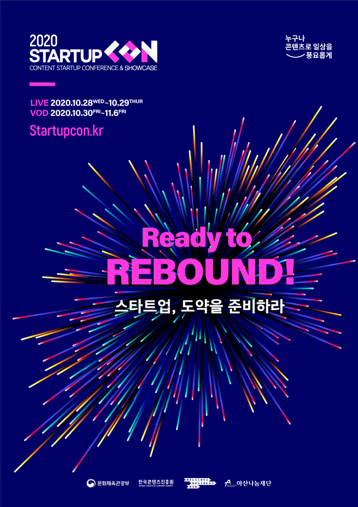 붙임. 2020 스타트업콘 포스터 2020 스타트업콘 포스터 | 2020 STARTUP CON | CONTENT STATUP CONFERENCE & SHOWCASE | LIVE : 2020. 10. 28. WED ~ 10. 29. THUR | VOD : 2020. 10. 30.FIR ~ 11. 6. FIR | Startupcon.kr | Ready to REBOND! / 스타트업, 도약을 준비하라 | 누구나 콘텐츠로 일상을 풍요롭게 로고 | 문화체육관광부 로고 | 한국콘텐츠진흥원 로고 | 아상나눔재단 로고