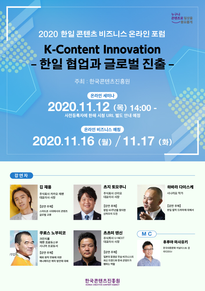 붙임. 2020 한일 콘텐츠 비즈니스 온라인 포럼 포스터 2020 한일 콘텐츠 비즈니스 온라인 포럼 | K-Content Innovation | 한일 협업과 글로벌 진출 | 주최 : 한국콘텐츠진흥원 | 온라인 세미나 : 2020. 11. 12 (목) 14ㅣ00~ / 사전 등록자에 한해 시청 URL 별도 안내 예정 | 온라인 비즈니스 매칭 : 2020. 11. 16 (월) / 11. 17 (화) | 강연자 | 김재용 사진 / 김재용 / 주식회사 카카오 재팬 대표이사 사장 / 강연주제 : 스마트폰 시대에서의 콘텐츠 글로벌 교류 | 츠지 모토쿠니 사진 / 츠지 모토쿠니 / 주식회사 산리오 대표이사 사장 / 강연주제 : 창업 60주년을 맞이한 산리오의 도전 | 하바라 다이스케 사진 / 하바라 다이스케 / 시나리오 작가 / 강연주제 : 한일 합작 드라마에 대해서 | 쿠로스 노부히코 사진 / 쿠로스 노부히코 / 런치롤 재팬 프로듀스부 시니어 프로듀서 / 강연주제 : 해외 원작 만화에 의한 애니메이션 제작 방안에 대해 | 츠츠미 텐신 사진 / 츠츠미 텐신 / 주식회사 U-NEXT 대표이사 사장 / 강연주제 : 일본의 동영상 전송 비즈니스의 최신 트렌드와 한국 콘텐츠가 행하는 역할(가제) | MC | 후루야 마사유키 사진 / 후루야 마사유키 / 한국대중문화 저널리스트 겸 라이도 DJ | 한국콘텐츠진흥원 / KOREA CREATIVE CONTENT AGENCY 로고