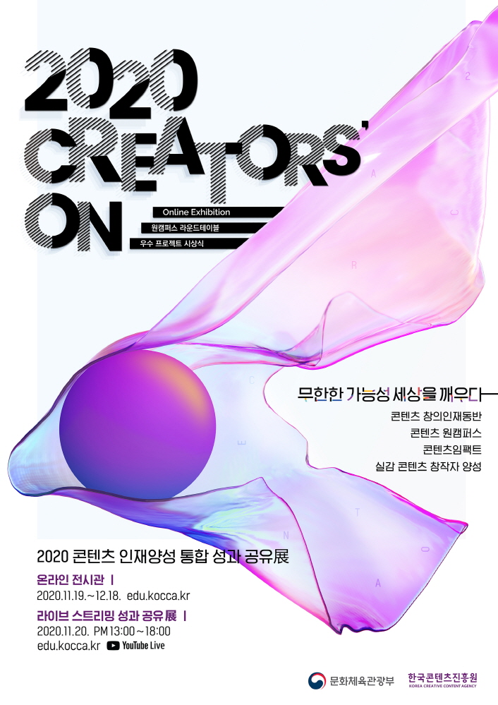 붙임. 2020 콘텐츠 인재양성 통합 성과 공유展 포스터 2020 CREATORS ON | Online Exhidition | 원캠퍼스 라운드테이블 | 우수 프로젝트 시상식 | 무한한 가능성 세상을 깨우다 | 콘텐츠 창의인대동반 / 콘텐츠 원캠퍼스 / 콘텐츠임팩트 / 실감 콘텐츠 창작자 양성 | 2020 콘텐츠 인재양성 통합 성과 공유展 | 온라인 전시관 : 2020. 11. 19. ~ 12. 18. / edu.kocca.kr | 라이브 스트리밍 성과 공유 展 : 2020. 11. 20 PM13:00 ~ 18:00 / edu.kocca.kr / YouTube Live | 문화체육관광부 로고 | 한국콘텐츠진흥원 KOREA CREATIVE CONTENT AGENCY 로고 | 포스터 이미지
