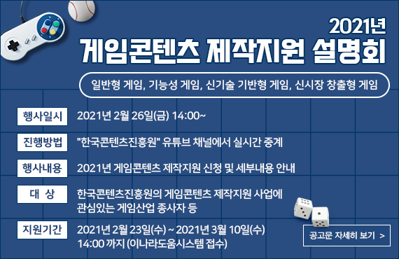 2021년 게임콘텐츠 제작지원 설명회 | 일반형 게임, 기능성 게임, 신기술 기반형 게임, 신시장 창출형 게임 | 행사일시 : 2021년 2월 26일(금) 14:00 | 진행방법 : '한국콘텐츠진흥원' 유튜브 채널에서 실시간 중계 | 행사내용 : 2021년 게임콘텐츠 제작지원 신청 및 세부내용 안내 | 대상 : 한국콘텐츠진흥원의 게임콘텐츠 제작지원 사업에 관십있는 게임산업 종사자 등 | 지원기간 : 2021년 2월 23일(수) ~ 2021년 3월 10일(수) 14:00 까지(이나라도움시스템 접수) | 공고문 자세히 보기 버튼