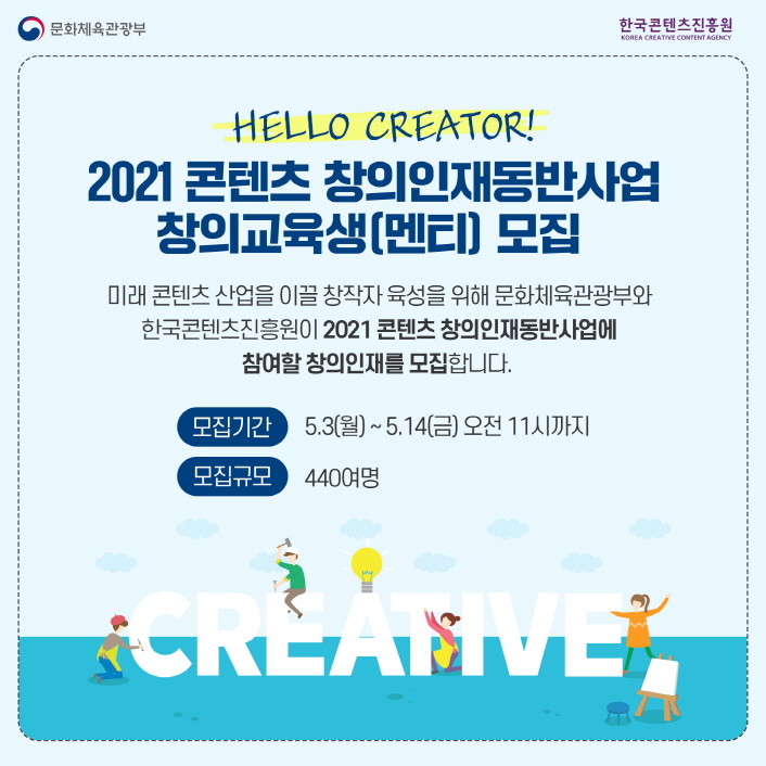 문화체육관광부 로고 | 한국콘텐츠진흥원 KOREA CREATIVE CONTENT AGENCY 로고 | HELLO CREATOR! | 2021 콘텐츠 창의인재동반사업 창의교육생(멘티) 모집 | 미래 콘텐츠 산업을 이끌 창작자 육성을 위해 문화체육관광부와 한국콘텐츠진흥원이 2120 콘텐츠 창의인재동반사업에 참여할 창의인재를 모집합니다 | 모집기간 : 5.3(월) ~ 5.14(금) 오전 11시까지 | 모집규모 : 440여명 | CREATIVE 일러스트 | 모집안내 이미지