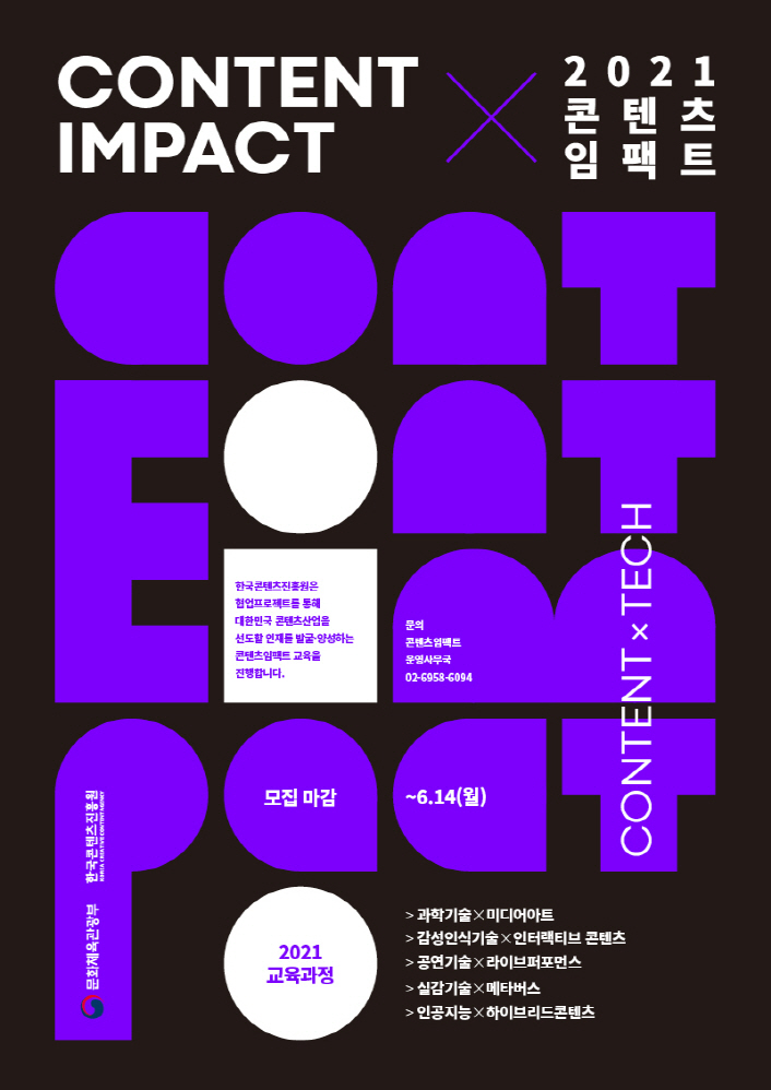 CONTENT IMPACT x 2021 콘텐츠임팩트 | 한국콘텐츠진흥원은 협업프로젝트를 통해 대한민국 콘텐츠산업을 선도할 인재를 발굴.양성하는 콘텐츠 임팩트 교육을 진행합니다. | 문의 : 콘텐츠임팩트 운영사무국 02-6958-6094 | 모집마감 : ~6.14(월) | 2021 교육과정 : 과학기술x미디어아트, 감성인식기술x인터렉티브 콘텐츠, 공연기술x라이브퍼포먼스, 실감기술x메타버스, 인공지능x하이브리드콘텐츠 | CONTENT X TECH | 문화체육관광부 로고 | 한국콘텐츠진흥원 KOREA CREATIVE CONTENT AGENCY 로고 | 모집공고 포스터 이미지