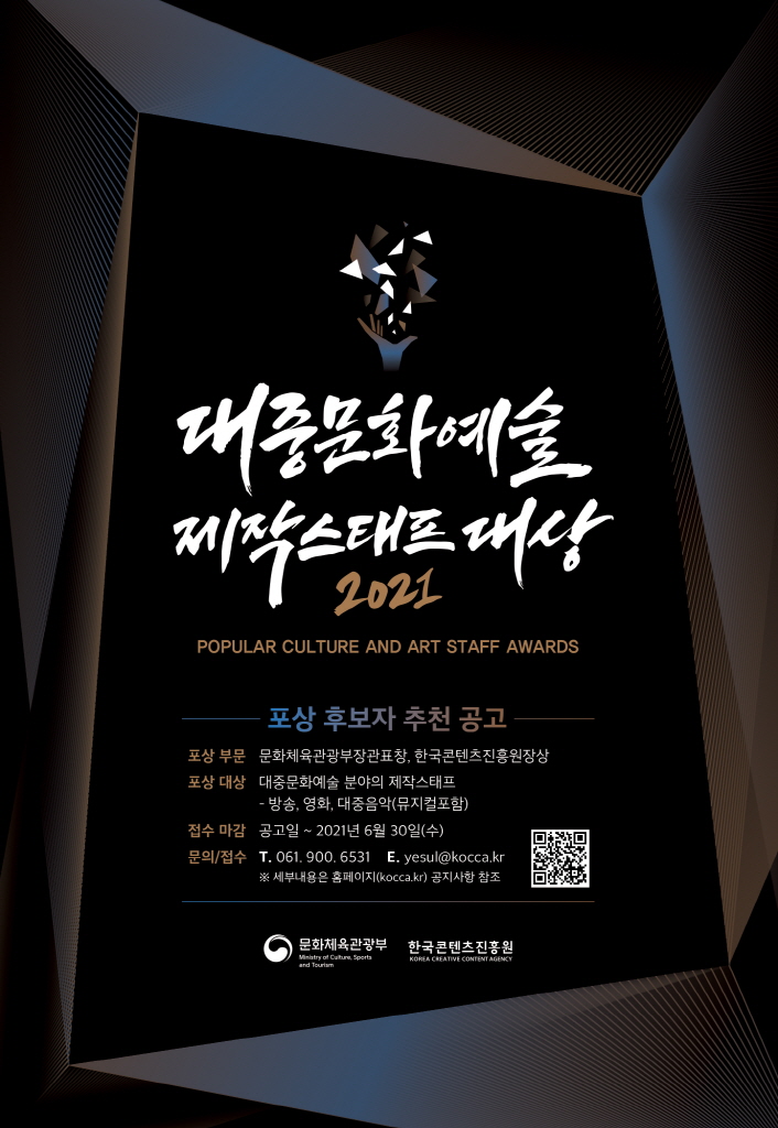 대중문화예술 제작스태프 대상 2021 | POPULAR CULTURE AND ART STAFF AWARDS | 포상 후보자 추천 공고 | 포상 부분 : 문화체육관광부표창, 한국콘텐츠진흥원장상 | 포상 대상 : 대중문화예술 분야의 제작스태프 - 방송, 영화, 대중음악(뮤지컬포함) | 접수 마감 : 공고일 ~ 2021년 6월 30일(수) | 문의/접수 : T. 061. 900. 6531 E.YESUL@KOCCA.KR ※세부내용은 홈페이지(KOCCA.KR) 공지사항 참조 | QR코드 이미지 | 문화체육관광부 로고 | 한국콘텐츠진흥원 로고 | 포스터