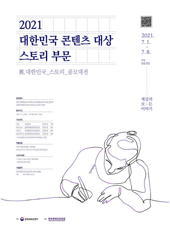 2021 대한민국 콘텐츠 대상–스토리 부문 | 대한민국_스토리_공모대전 | QR코드 이미지 | 2021.7.1.~7.8 PM4:00 | 세상의 모든 이야기 | 공모분야 : 공염, 만화(웹툰), 애니메이션, 영상(웹 드라마, 영화), 출판 등 다양한 콘텐츠로 발전 가능한 순수 창작 스토리 | 응모기간 : 2021.7.1.(목)~7.8.(목) 오후 16:00 | 시상규모 : [대상, 대통령상] 5천만원 1편 / [최우수상, 문화체육관광부상] 3천만원, 4편 / [우수상, 한국콘텐츠진흥원상] 2천만원, 8편 / [청년작가상, 한국콘텐츠진흥원상] 1천만원, 2편 / *시상내역은 심사결과에 따라 변경될 수 있음 | 제출방법 : 이야기유통플랫폼 '스토리움'을 통한 온라인 접수 | 수상작 발표 : 11월 초 (12월 시상식 개최 예정) / *세부일정 추후공지 | 사업문의 : 한국콘텐츠진흥원 만화스토리산업팀 / Tel. 061-900-6433 | 문화체육관광부 로고 | 한국콘텐츠진흥원 KOREA CREATIVE CONTENT AGENCY 로고 | 공모 포스터 이미지