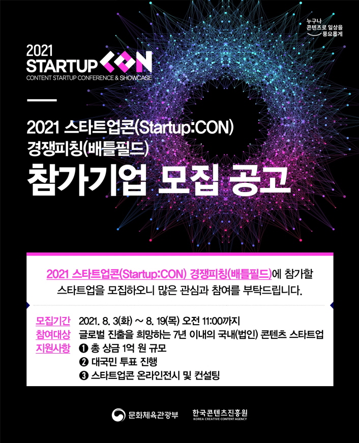 누구나콘텐츠로 일상을 풍요롭게 로고 | 2021 STARTUP CON | CONTENT STARTUP CONFERENCE & SHIWCASE | 2021 스타트업콘(Startup:CON) 경쟁피칭(배틀필드) 참가기업 모집 공고 | 2021 스타트업콘(Startup:CON) 경쟁피칭(배틀필드)에 참가할 스타트업을 모집하오니 많은 관심과 참여를 부탁드립니다. | 모집기간 : 2021.8.3(화)~8.19(목) 오전 11:00까지 | 참여대상 : 글로번 진출을 희망하는 7년 이내의 국내(법인) 콘텐츠 스타트업 | 지원사항 : 1) 총상금 1억원 규모 / 2) 대국민 투표 진행 / 3) 스타트업콘 온라인 전시 및 컨설팅 | 문화체육관광부 로고 | 한국콘텐츠진흥원 로고 | 붙임. 2021 스타트업콘 경쟁피칭(배틀필드) 참가사 모집 이미지