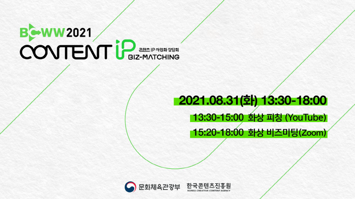 붙임. 2021 콘텐츠 IP 사업화 상담회 1회차 행사 안내 이미지 | BCWW 2021 | CONTENT IP | 콘텐츠 IP 사업화 상담회 BIZ-MATCHING | 2021.08.31-09.01(화-수) | 13:30-15:00 화상피칭(YouYube) | 15:20-18:00 화사아 비즈미팅(Zoom) | 문화체육관광부 로고 | 한국콘텐츠진흥원 KOREA CREATIVE CONTENT AGENCY 로고