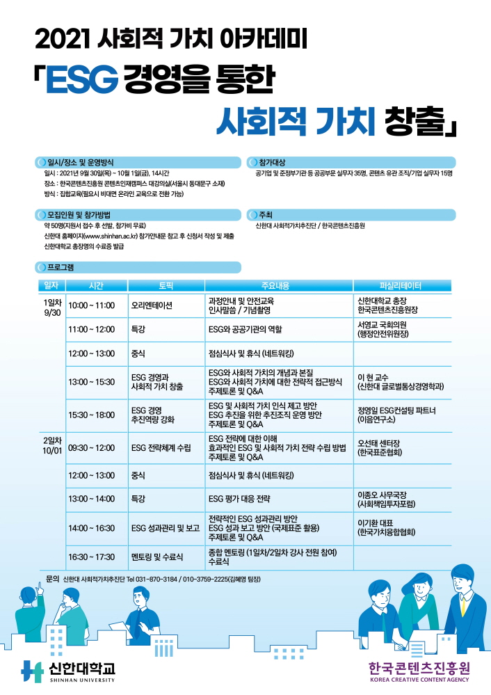 2021 사회적 가치 아카데미 ESG 경영을 통한 사회적 가치 창출」| [일시/장소 및 운영방식] 일시 : 2021년 9월 30일(목) ~ 10월 1일(금), 14시간 / 장소 : 한국콘텐츠진흥원 콘텐츠인재캠퍼스 대강의실(서울시 동대문구 소재) / 방식 : 집합교육(필요시 비대면 온라인 교육으로 전환 가능) | [참가대상] 공기업 및 준정부기관 등 공공부문 실무자 35명, 콘텐츠 유관 조직/기업 실무자 15명 | [모집인원 및 참가방법] 약 50명(지원서 접수 후 선발, 참가비 무료) / 신한대 홈페이지(www.shinhan.ac.kr) 참가안내문 참고 후 신청서 작성 및 제출 / 신한대학교 총장명의 수료증 발급 | [주최] 신한대 사회적가치추진단 / 한국콘텐츠진흥원 | [프로그램] 프로그램을 일자, 시간, 토픽, 주요내용, 퍼실리데이터로 나타낸 표 : 1일차 9월30일 / 10:00 ~ 11:00 / 오리엔테이션 / 과정안내 및 안전교육 인사말씀, 기념촬영 / 신한대학교 총장, 한국콘텐츠진흥원장 | 11:00 ~ 12:00 / 특강 / ESG와 공공기관의 역할 / 서영교 국회의원 (행정안전위원장) | 12:00 ~ 13:00 / 중식 / 점심식사 및 휴식 (네트워킹) | 13:00 ~ 15:30 / ESG 경영과 사회적 가치 창출 / ESG와 사회적 가치의 개념과 본질, ESG와 사회적 가치에 대한 전략적 접근방식 ,주제토론 및 Q&A ESG 및 사회적 가치 인식 제고 방안 ESG 추진을 위한 추진조직 운영 방안 ,주제토론 및 Q&A / 이현 교수 (신한대 글로벌통상경영학과) | 15:30 ~ 18:00 / ESG 경영 추진역량 강화 / ESG 전략에 대한 이해, 효과적인 ESG 및 사회적 가치 전략 수립 방법 ,주제토론 및 Q&A | 정영일 ESG컨설팅 파트너 (이음연구소) | 2일차 10월01일 / 09:30 ~ 12:00 / ESG 전략체계 수립 / ESG 전략에 대한 이해, 효과적인 ESG 및 사회적 가치 전략 수립방법, 주제토론 및 Q&A / 오선태 센터장 (한국표준협회) | 12:00 ~ 13:00 / 중식 / 점심식사 및 휴식 (네트워킹) | 13:00 ~ 14:00 / 특강 / ESG 평가 대응 전략 / 이종오 사무국장 (사회책임투자포럼) | 14:00 ~ 16:30 / 전략적인 ESG 성과관리 방안, ESG 성과관리 및 보고 ESG 성과 보고 방안 (국제표준 활용), 주제토론 및 Q&A / 이기환 대표 (한국가치융합협회) | 16:30 ~ 17:30 / 멘토링 및 수료식 / 종합 멘토링 (1일차/2일차 강사 전원 참여), 수료식 | 문의 : 신한대 사회적가치추진단 Tal 031-870-3184 / 010-3759-2225(김혜영 팀장) | 신청하기 버튼 | 신한대학교 SHINHAN UNIVERSITY 로고 | 한국콘텐츠진흥원 KOREA CREATIVE CONTENT AGENCY 로고 | 붙임. 2021 사회적 가치 아카데미 교육생 모집 포스터