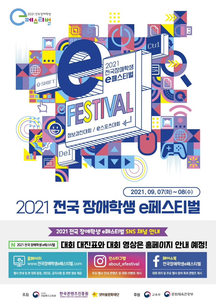2021 전국장애학생 e페스티벌 로고 | 2021 전국장애학생 e페스티벌 | FESTIVAL 정보경진대회 / e스포츠대회 | 2021. 09. 07(화) ~ 08(수) | 2021 전국 장애학생 e페스티벌 | 2021 전국 장애학생 e페스티벌 SNS 채널 안내 | 2021 전국장애학생아에스티벌 대회 대진표와 대회 영상은 홈페이지 안내 예정! | [e. 홈페이지] www.전국장애학생 e페스티벌.com / 행사 안내 및 본 대회 일정, 대진표, 공지사항 등 관련 정보 제공 | [인스타그램] about_efestival / 주요 행사 안내 콘텐츠 및 대회 이벤트 게시 | [페이스북] 전국장애학생e페스티벌 / 대회 취지 및 주요 행사 참여 독려 콘텐츠 게시 | 주최 : 교육부 국립 특수교육원 로고 / 한국콘텐츠진흥원 KOREA CREATIVE CONTENT AGENCY 로고 / 넷마블문화재단 로고 | 후원 : 교육부 로고 / 문화체육관광부 로고 | 붙임 1. 2021 전국 장애학생 e페스티벌 포스터