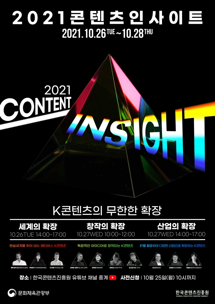 2021 콘텐츠 인사이트 | 2021.10.26.TUE~10.28.TUE | 2021 CONTWNT INSIGHT | K콘텐츠의 무한한 확장 | [세계의 확장] 10.26.TUE / 14:00~17:00 / 현실세계를 뛰어 넘는 메타버스 K콘텐츠 / 매튜 볼(에필리온인더스토리) / 류정혜(카카오엔터테인먼츠) / 이지철(자이언트스텝) | [창작의 확장] 10.27.WED 10:00~12:00 / 독창적인 아이디어로 창작되는 K콘텐츠 / 피에르 모팽(미니언즈 감종) / 장향준(영화감독) / 양희승(드라마 작가) / 김규삼(웹툰 작가) | 산업의 확장 / 10.27.WED 14:00~17:00 / IP를 활용하여 다향한 산업으로 확장하는 K콘텐츠 / 금 강(문피아) / 김범휴(네이버웹툰) / 이필성(샌드박스에트워크) | 장소 : 한국콘텐츠진흥원 유뷰브 채널 중계 | 사전신청 : 10월 25일(월) 10시까지 | 문화체육관광부 로고 | 한국콘텐츠진흥원 KOREA CREATIVE CONTENT AGENCY 로고 | 붙임. 2021 콘텐츠 인사이트 포스터