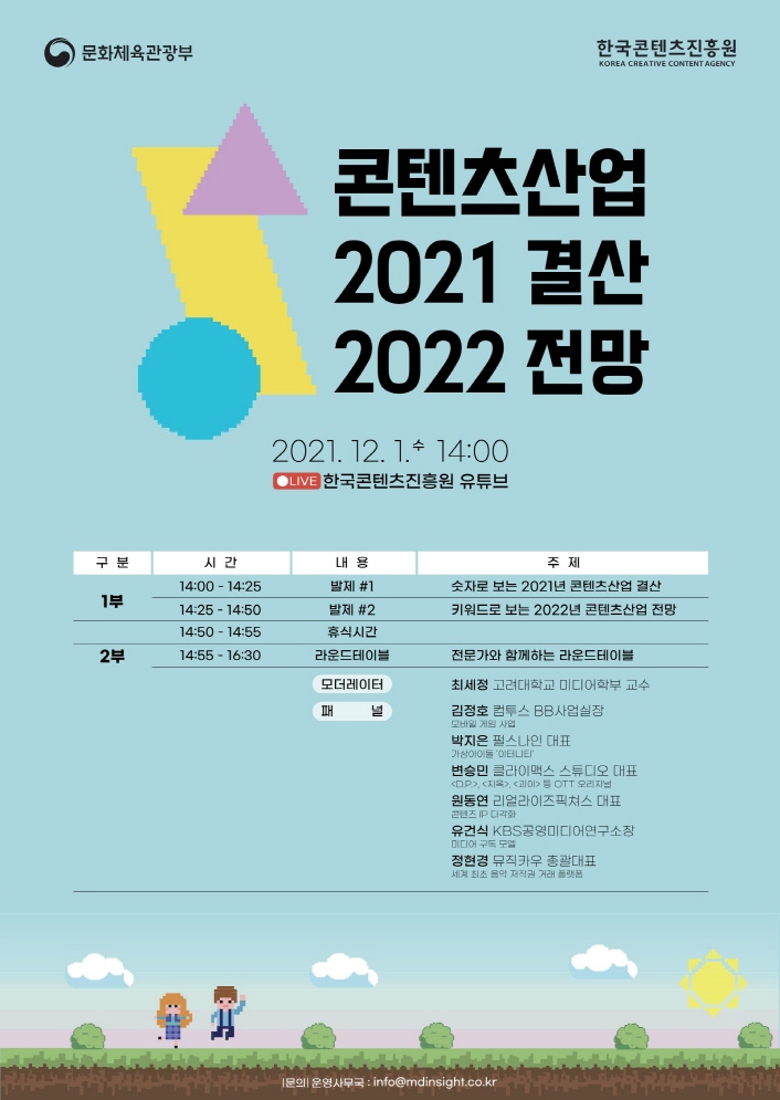 문화체육관광부 로고 | 한국콘텐츠진흥원 KOREA CREATIVE CONTENT AGENCY 로고 | 콘텐산업 2021 결산 2022 전망 | 2021. 12. 1. 수. 14:00 | LIVE 한국콘텐츠진흥원 유튜브 | [구분, 시간, 내용, 주제로 나타낸 표] 1부 / 14:00 - 14:25 / 발제 #1 / 주제 숫자로 보는 2021년 콘텐츠산업 결산 / 14:25 - 14:50 / 발제 #2 / 키워드로 보는 2022년 콘텐츠산업 전망 | 14:50 - 14:55 / 휴식시간 | 2부 / 14:55 - 16:30 / 라운드테이블 / 전문가와 함께하는 라운드테이블 / 모더레이터 : 최세정 고려대학교 미디어학부 교수 / 김정호 컴투스 BB 사업실장 (모바일 게임 사업) / 박지은 펄스나인 대표 (가상 아이돌 '이터니티') / 변승민 클라이맥스 스튜디오 대표 (DP, 지옥, 괴이 등 OTT 오리지널) / 원동연 리얼라이즈픽쳐스 대표 (콘텐즈 IP 다각화) / 유건식 KBS공영미디어연구소장 (미디어 구독 모델) / 정현경 뮤직카우 총괄대표 (세계 최초 음악 저작권 거래 플랫폼) | 문의 : 운영사무국 / info@mdinsight.co.kr | 붙임. <콘텐츠산업 2021년 결산 및 2022년 전망> 세미나 포스터