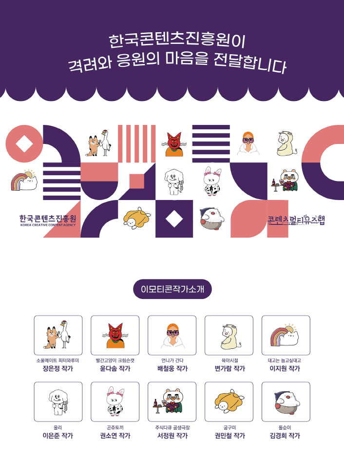 한국콘텐츠진흥원이 격려와 응원의 마음을 전달합니다. | 한국콘텐츠진흥원 KOREA CREATIVE CONTENT AGENCY 로고 | 콘텐츠멀티유즈랩 로고 | [이모티콘작가소개] 소울메이트 피터와루마 / 정은정 작가 | 빨간고양이 크림슨캣 / 윤다솜 작가 | 언니가 간다 / 배철웅 작가 | 육아시절 / 변가람 작가 | 대고는 눞고싶대고 / 이지원 작가 | 올리 / 이은준 작가 | 곤쥬토끼 / 권소연 작가 | 주식다큐 곰생극장 / 서정원 작가 | 궁구미 / 권민철 작가 | 돌순이 / 김경희 작가 | 붙임 2. 콘텐츠 선물상자 소개 이미지