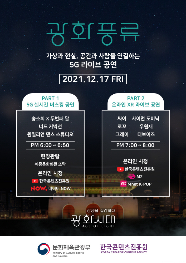 광화풍류 | 가상과 현실, 공간과 사람을 연결하는 5G 라이브 공연 | 2021. 12. 17. FRI | [PART 1 / 5G 실시간 버스킹 공연] 송소희 X 두번쨰 달 너드 커넥션 원밀리언 댄스 스튜디오 / PM 6:00 ~ 6:50 / 현장관람 / 세종문화회관 뜨락 / 온라인 신청 / 유튜브 로고 : 한국콘텐츠진흥원 / NOW 로고 : 네이버 NOW | [PART 2 / 온라인 XR 라이브공연] 싸이 / 사이먼도미닉 / 로꼬 / 우원재 / 그레이 / 더보이즈 / PM 7:00 ~ 8:00 / 온라인시청 / 유튜브 로고 : 한국콘텐츠진흥원 / M2로고 : M2 / Mnet로고 : Mnet K-POP | 상상을 실감하다 / 광화시대 AGW OF LIGHT | 문화체육관광부 로고 | 한국콘텐츠진흥원 KOREA CREATIVE CONTENT AGENCY 로고 | 붙임 1. 광화풍류 포스터