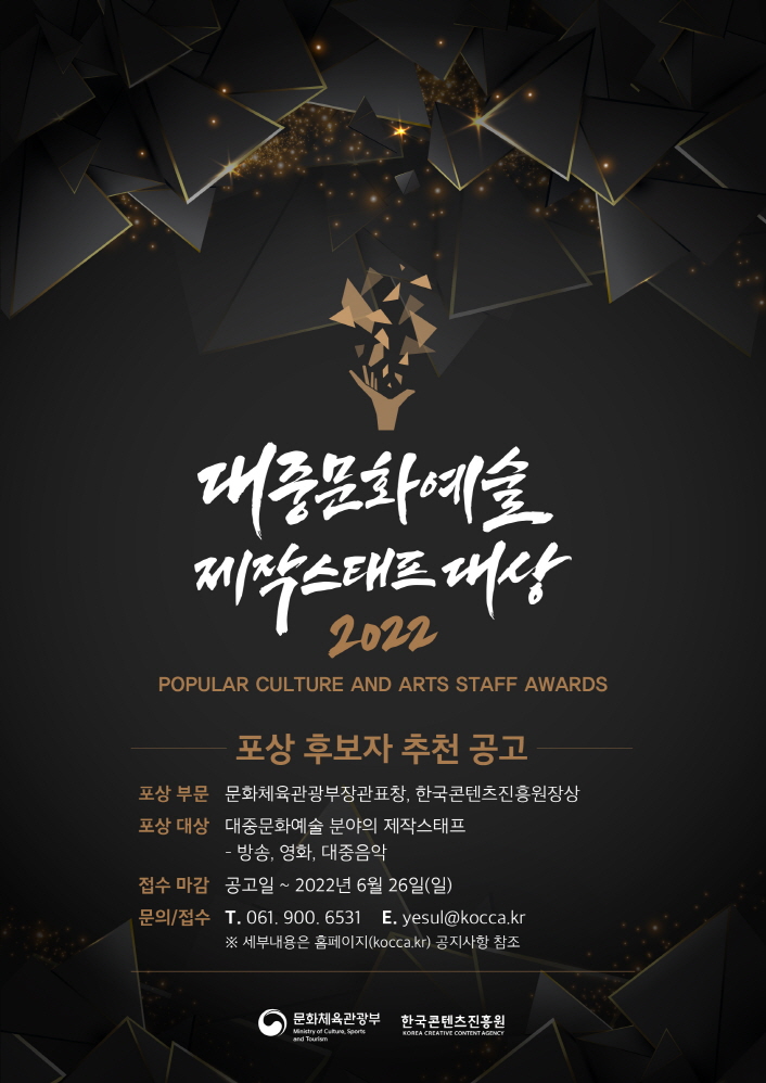 대중문화예술 제작스태프 대상 2022 POPULAR CULTURE AND ARTS STAFF AWARDS / 포상 후보자 추천 공고 / 포상 부문 문화체육관광부장관표창, 한국콘텐츠진흥원장상 / 포상 대상 대중문화예술 분야의 제작스태프 - 방송, 영화, 대중음악 / 접수 마감 공고일 ~ 2022년 6월 26일(일) / 문의/접수 T. 061, 900. 6531 E. yesul@kocca.kr ※ 세부내용은 홈페이지(kocca.kr) 공지사항 참조 / 문화체육관광부 한국콘텐츠진흥원