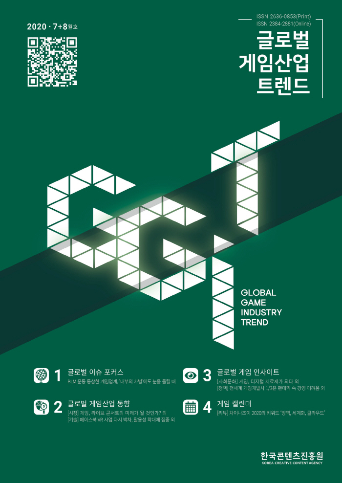 2020· 7+8월호 / QR코드 / 글로벌 게임산업 트렌드 / GLOBAL GAME INDUSTRY TREND / 1 글로벌 이슈 포커스 : BLM 운동 동참한 게임업계, '내부의 차별'에도 눈을 돌릴 때 / 2 글로벌 게임시장 동향 : [시장] 게임, 라이브 콘서트의 미래가 될 것인가? 외 [기술] 페이스북 VR 사업 다시 박차, 활용성 확대에 집중 외 / 3 글로벌 게임 인사이트 : [사회문화] 게임, 디지털 치료제가 되다 외 [정책] 전세계 게임개발사 1/3은 팬데믹 속 경영 어려움 외 / 4 게임 캘린더 : [리뷰] 차이나조이 2020의 키워드 '방역, 세계화, 클라우드' / 한국콘텐츠진흥원 / KOREA CREATIVE CONTENT AGENCY