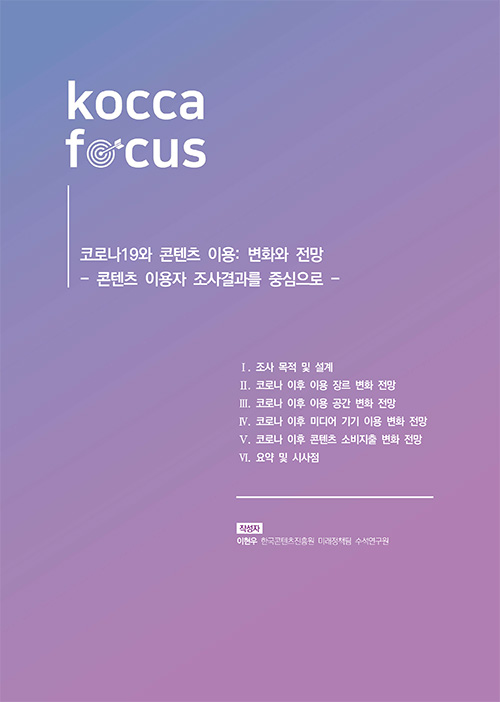 KOCCA FOCUS / 코로나19와 콘텐츠 이용 : 변화와 전망 / 콘텐츠 이용자 조사결과를 중심으로 / Ⅰ. 조사 목적 및 설계 / Ⅱ. 코로나 이후 이용 장르 변화 전망 / Ⅲ. 코로나 이후 이용 공간 변화 전망 / Ⅳ. 코로나 이후 미디어 기기 이용 변화 전망 / Ⅴ .코로나 이후 콘텐츠 소비지출 전망 / Ⅵ. 요약 및 시사점 / 작성자 : 이현우(한국콘텐츠진흥원 미래정책팀 수석연구원)