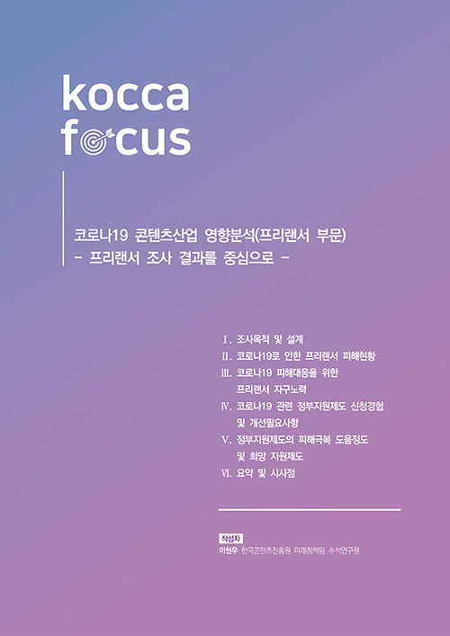 KOCCA FOCUS | 코로나19 콘텐츠산업 영향분석(프리랜서 부문) / 프리랜서 조사 결과를 중심으로 | Ⅰ. 조사목적 및 설계 | Ⅱ. 코로나19오 인한 프리랜서 피해현황 | Ⅲ. 코로나19 피해대응을 위한 프리랜서 자구노력 | Ⅳ. 코로나19 관련 정부지원제도 신청경험 및 개선 필요사항 | Ⅴ. 정부지원제도의 피해극복 도움정도 및 희망 지원제도 | Ⅵ. 요약 및 사시점 | 작성자 : 이현우 한국콘텐츠진흥원 미래정책팀 수석연구원