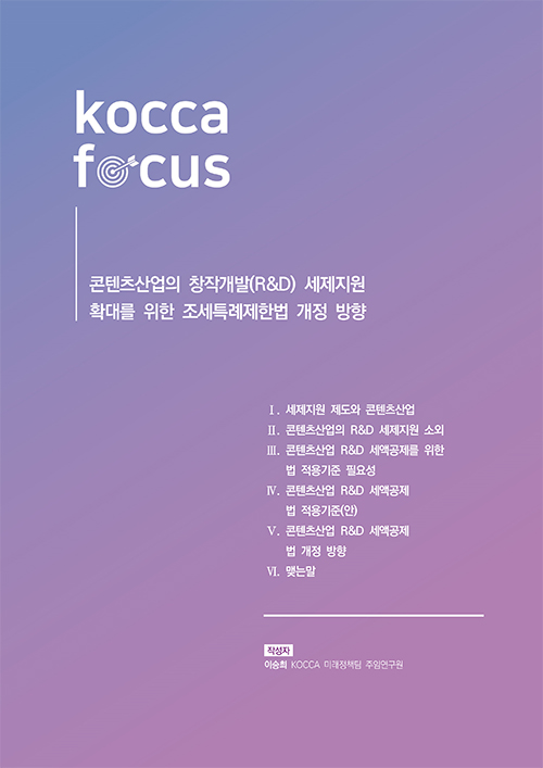 KOCCA FOCUS | 콘텐츠산업의 창작개발(R&D) 세제지원 확대를 위한 조세특례제한법 개정 방향 | Ⅰ. 세제지원 제도와 콘텐츠산업 | Ⅱ. 콘텐츠산업의 R&D 세제지원 소외 | Ⅲ. 콘텐츠산업 R&D 세액공제를 위한 법 적용기준 필요성 | Ⅳ. 콘텐츠산업 R&D 세액공제 법 적용기준(안) | Ⅴ. 콘텐츠산업 R&D 세액공제 법 개정 방향 Ⅵ. 맺는말 | 작성자 : 이승희 KOCCA 미래정책팀 주임연구원