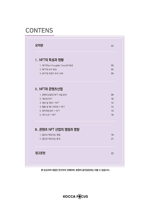 CONTENTS | 요약문 02 | Ⅰ. NFT의 특성과 현황 1. NFT(Non-Fungible Token의 특성 03 2. NFT의 수요 특성 04 3. NFT의 초창기 주요 사례 05 | Ⅱ.NFT와 콘텐츠 산업 1. 콘텐츠산업의 NFT 사업 준비 09 2. 게임과 NFT 10 3. 방송 및 영상 + NFT 12 4. 웹툰 및 애니메이션 + NFT 14 5. 엔터테인먼트 + NFT 15 6. 아티스트 + NFT | Ⅲ. 콘텐츠 NFT 산업의 쟁점과 영향 1. 앞으로 예상되는 쟁점 18 2. 앞으로 예상되는 효과 21 | 참고문헌 23 | 본 보고서의 내용은 연구자의 견해이며, 본원의 공식입장과는 다를 수 있습니다.