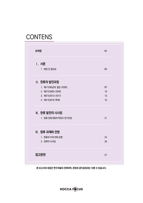 CONTENTS | 요약문 02 | Ⅰ. 서론 | 1. 배경 및 필요성 05 | Ⅱ. 한류의발전과정 | 1. 제1기(90년대 중반~2002) 07 | 2. 제2기(2003~2009) 10 | 3. 제3기(2010~2017) 13 | 4. 제4기(2018~현재) 16 | Ⅲ. 한류발전의시사점 | 1. 한류 진화과정의 특징 과인기요인 21 | Ⅳ. 향후 과제와 전망 | 1. 한류의 미래 변화 방향 24 | 2. 정책적 시사점 26 | 참고문헌 27 | 본 보고서의 내용은 연구자의 견해이며, 본원의 공식입장과는 다를 수 있습니다. | KOCCA FOCUS 로고