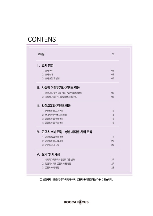 CONTENTS | 요약문 02 | Ⅰ. 조사방법 1. 조사목적 03 | 2. 조사설계 03 | 3. 조사표본및방법 04 | 참고문헌 27 | Ⅱ. 사회적거리두기와콘텐츠이용 | 1. 코로나19발생이후새로구입·이용한콘텐츠 06 | 2. 사회적거리두기기간콘텐츠이용정도 09 | Ⅲ. 일상회복과콘텐츠이용 | 1. 콘텐츠이용시간변화 12 | 2. 여가시간콘텐츠이용비율 14 | 3. 콘텐츠이용형태변화 15 | 4. 콘텐츠이용장소변화 16 | Ⅳ. 콘텐츠소비전망: 성별·세대별차이분석 | 1. 콘텐츠유료이용여부 17 | 2. 콘텐츠이용지출금액 20 | 3. 콘텐츠정기구독 26 | Ⅴ. 요약및시사점 | 1. 사회적거리두기와콘텐츠이용변화 27 | 2. 일상회복이후콘텐츠이용전망 27 | 3. 콘텐츠소비전망 28 | 본 보고서의 내용은 연구자의 견해이며, 본원의 공식입장과는 다를 수 있습니다. | KOCCA FOCUS 로고
