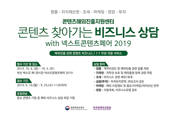 법률, 지식재산권, 조세, 마케팅, 창업, 투자 / 콘텐츠해외진출지원센터 / 콘텐츠 찾아가는 비즈니스 상담 with 넥스트콘텐츠페어 2019 / 해외진출 관련 콘텐츠 비즈니스 / 1:1 무료 자문 서비스 / 행사기간 및 장소 : 2019. 10. 4(금) ~ 10.5(토) 부산 벡스코 제1전시장 넥스트콘텐츠페어 2019 / 접수기간 : 2019. 9. 16(월) ~ 9.25(수) 11:00까지 /모집대상 : 중소 콘텐츠 기업 중 해외비즈니스 상담 희망 기업 / 상담분야 /   - 법률 : 계약서검토 및 해외진출 관련 법률 자문    - 지재권 : 저작권 보호 및 해외출원 등록 관련 자문    - 조세 : 비즈니스 관련 세무/회계    - 금융(투자) : 투자유치전략, IR보고서 검토    - 마케팅 : 해외 시장정보 및 홍보/마케팅/라이선싱 전략    - 창업 : 사업계획, 비즈니스모델 검토 