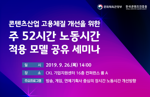 주52시간 노동시간 적용 모델 공유 세미나 안내 / ㅇ (일 시) 2019. 9. 26.(목) 14:00～17:00 /ㅇ (장 소) CKL 기업지원센터 16층 컨퍼런스룸 A/ㅇ (주요프로그램)방송, 게임, 연예기획사 중심의 장시간 노동시간 개선방향