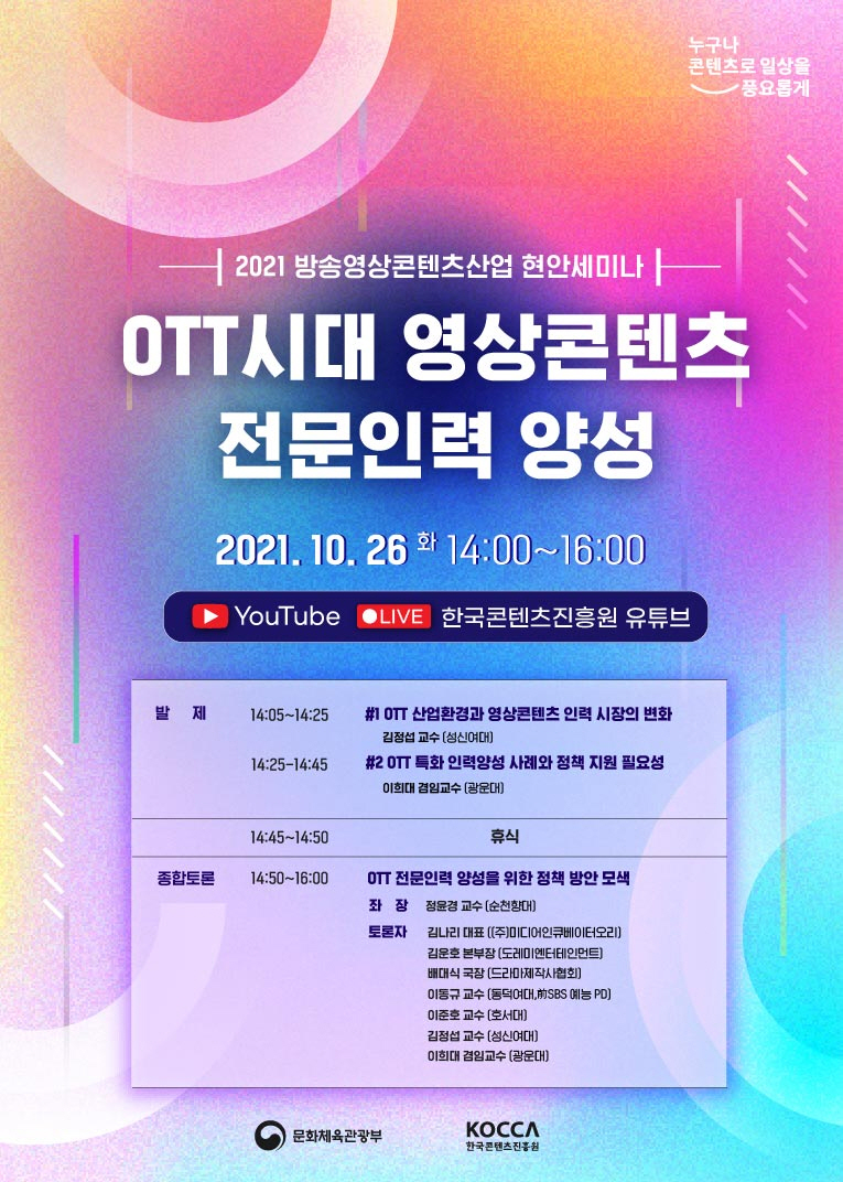 누구나 콘텐츠로 일상을 풍료롭게 BI | 2021 방송영상콘텐츠산업 현안세미나 OTT시대 영상콘텐츠 전문인력 양성 / 2021. 10. 26 화 14:00~16:00 / YouTube LIVE 한국콘텐츠진흥원 유튜브 | [발제] 14:05~14:25 #1 OTT 산업환경과 영상콘텐츠 인력 시장의 변화-김정섭 교수(성신여대) 14:25~14:45 #2 OTT 특화 인력양성 사례와 정책 지원 필요성-이희대 겸임교수(광운대) 14:45~14:50 휴식 [종합토론] 14:50~16:00 OTT 전문인력 양성을 위한 정책 방안 모색 / 좌장 : 정윤경 교수(순천향대) / 토론자 : 김나리 대표(㈜미디어인큐베이터오리), 김운호 본부장(도레미엔터테인먼트), 배대식 국장(드라마제작사협회), 이동규 교수(동덕여대, 前SBS 예능 PD), 이준호 교수(호서대), 김정섭 교수(성신여대), 이희대 겸임교수(광운대) | 문화체육관광부, KOCCA한국콘텐츠진흥원 로고